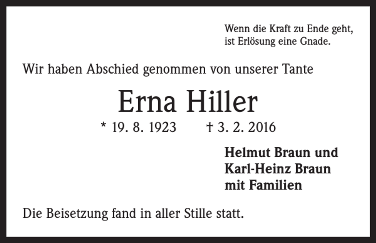 <p>Wenn die Kraft zu Ende geht,<br />ist Erlösung eine Gnade.</p><p>Wir haben Abschied genommen von unserer Tante</p><p>Erna Hiller</p><p>* 19. 8. 1923 † 3. 2. 2016<br />Helmut Braun und<br />Karl-Heinz Braun<br />mit Familien<br />Die Beisetzung fand in aller Stille statt.</p>