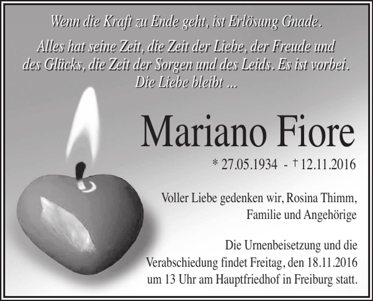 <p>Wenn die Kraft zu Ende geht, ist Erlösung Gnade.<br />Alles hat seine Zeit, die Zeit der Liebe, der Freude und<br />des Glücks, die Zeit der Sorgen und des Leids. Es ist vorbei.<br />Die Liebe bleibt ...</p><p>Mariano Fiore<br />* 27.05.1934 - 12.11.2016</p><p>Voller Liebe gedenken wir, Rosina Thimm,<br />Familie und Angehörige<br />Die Urnenbeisetzung und die<br />Verabschiedung findet Freitag, den 18.11.2016<br />um 13 Uhr am Hauptfriedhof in Freiburg statt.</p>