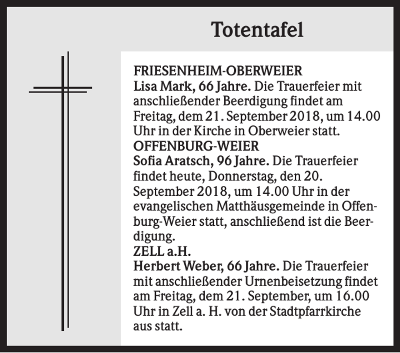 <p>Totentafel<br />FRIESENHEIM-OBERWEIER<br />Lisa Mark, 66 Jahre. Die Trauerfeier mit<br />anschließender Beerdigung findet am<br />Freitag, dem 21. September 2018, um 14.00<br />Uhr in der Kirche in Oberweier statt.<br />OFFENBURG-WEIER<br />Sofia Aratsch, 96 Jahre. Die Trauerfeier<br />findet heute, Donnerstag, den 20.<br />September 2018, um 14.00 Uhr in der<br />evangelischen Matthäusgemeinde in Offenburg-Weier statt, anschließend ist die Beerdigung.<br />ZELL a.H.<br />Herbert Weber, 66 Jahre. Die Trauerfeier<br />mit anschließender Urnenbeisetzung findet<br />am Freitag, dem 21. September, um 16.00<br />Uhr in Zell a. H. von der Stadtpfarrkirche<br />aus statt.</p>