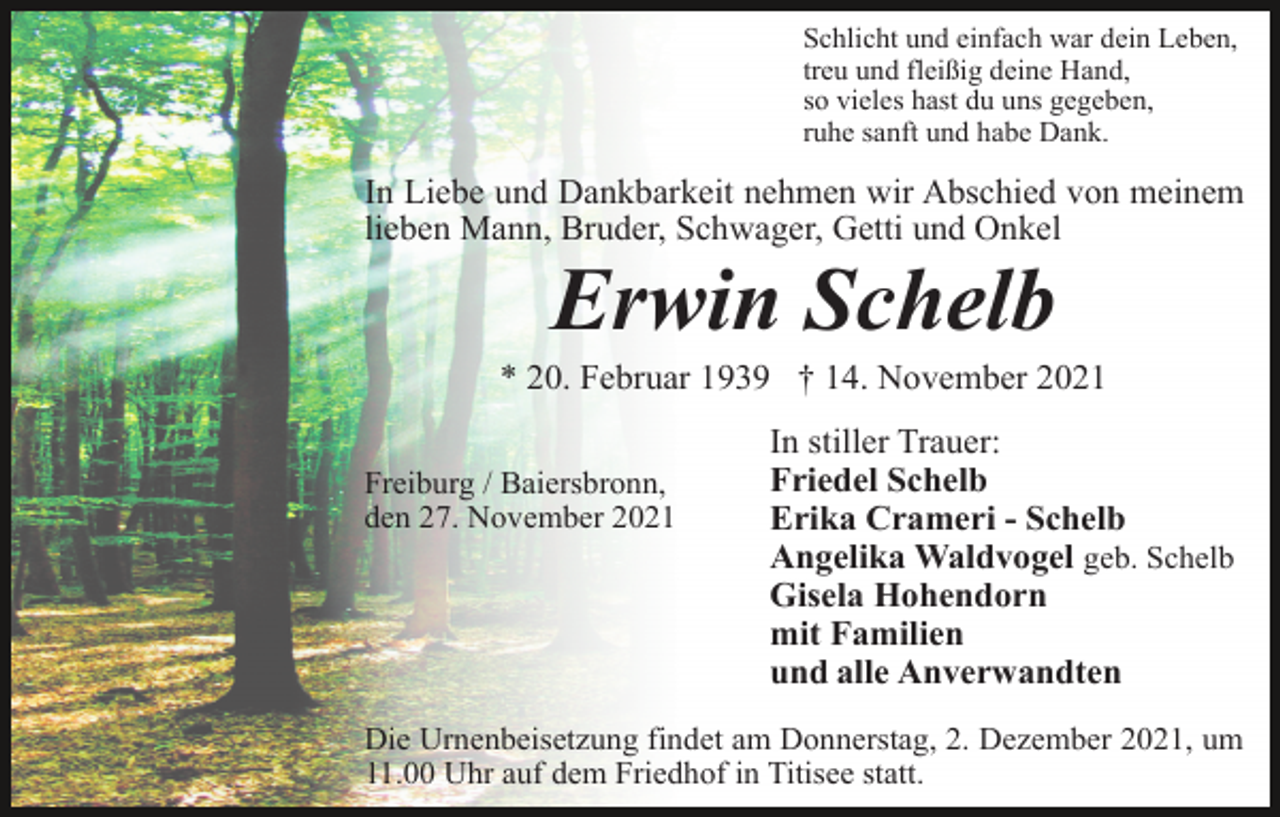 <p>Schlicht und einfach war dein Leben,<br />treu und fleißig deine Hand,<br />so vieles hast du uns gegeben,<br />ruhe sanft und habe Dank.</p><p>In Liebe und Dankbarkeit nehmen wir Abschied von meinem<br />lieben Mann, Bruder, Schwager, Getti und Onkel</p><p>Erwin Schelb<br />* 20. Februar 1939 † 14. November 2021<br />Freiburg / Baiersbronn,<br />den 27. November 2021</p><p>In stiller Trauer:<br />Friedel Schelb<br />Erika Crameri - Schelb<br />Angelika Waldvogel geb. Schelb<br />Gisela Hohendorn<br />mit Familien<br />und alle Anverwandten</p><p>Die Urnenbeisetzung findet am Donnerstag, 2. Dezember 2021, um<br />11.00 Uhr auf dem Friedhof in Titisee statt.</p>