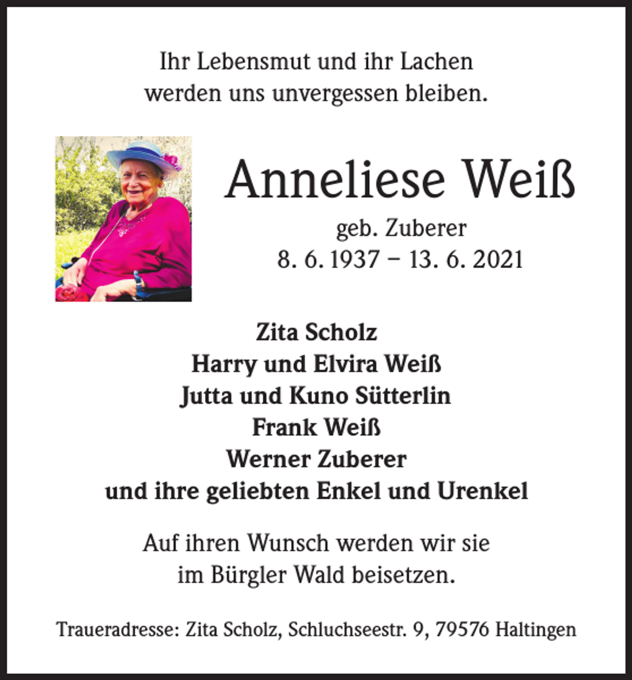 <p>Ihr Lebensmut und ihr Lachen<br />werden uns unvergessen bleiben.</p><p>Anneliese Weiß<br />geb. Zuberer<br />8. 6. 1937 – 13. 6. 2021<br />Zita Scholz<br />Harry und Elvira Weiß<br />Jutta und Kuno Sütterlin<br />Frank Weiß<br />Werner Zuberer<br />und ihre geliebten Enkel und Urenkel<br />Auf ihren Wunsch werden wir sie<br />im Bürgler Wald beisetzen.<br />Traueradresse: Zita Scholz, Schluchseestr. 9, 79576 Haltingen</p>