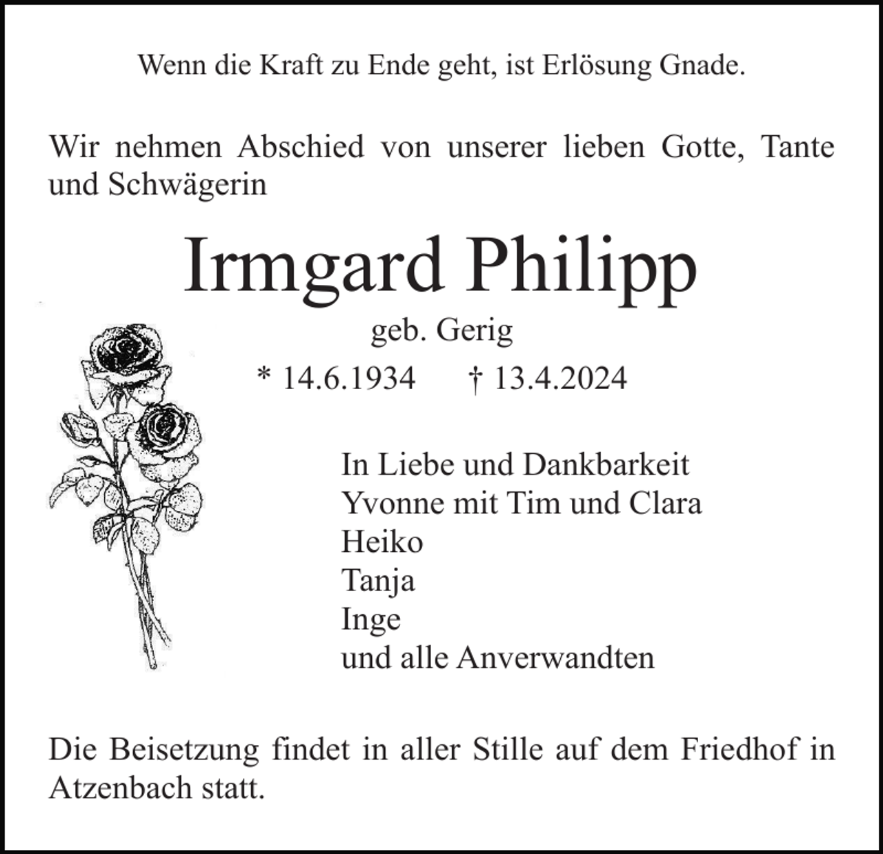 <p>Wenn die Kraft zu Ende geht, ist Erlösung Gnade.</p><p>Wir nehmen Abschied von unserer lieben Gotte, Tante<br />und Schwägerin</p><p>Irmgard Philipp<br />geb. Gerig<br />* 14.6.1934<br />† 13.4.2024<br />In Liebe und Dankbarkeit<br />Yvonne mit Tim und Clara<br />Heiko<br />Tanja<br />Inge<br />und alle Anverwandten<br />Die Beisetzung findet in aller Stille auf dem Friedhof in<br />Atzenbach statt.</p>