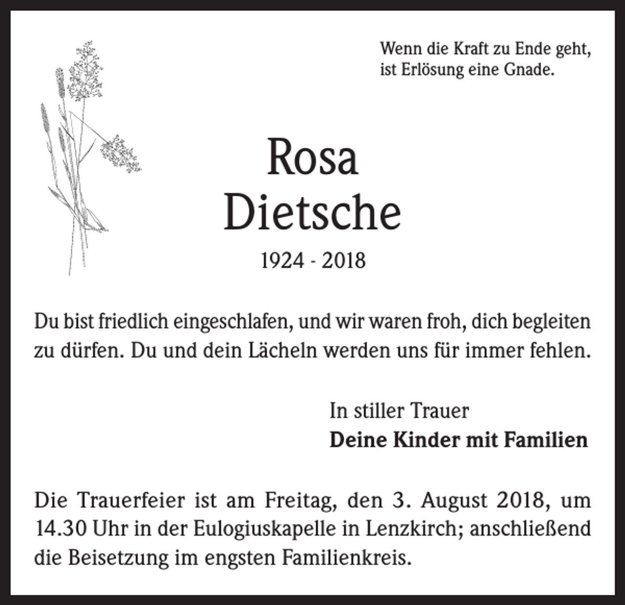 <p>Wenn die Kraft zu Ende geht,<br />ist Erlösung eine Gnade.</p><p>Rosa<br />Dietsche<br />1924 - 2018<br />Du bist friedlich eingeschlafen, und wir waren froh, dich begleiten<br />zu dürfen. Du und dein Lächeln werden uns für immer fehlen.<br />In stiller Trauer<br />Deine Kinder mit Familien<br />Die Trauerfeier ist am Freitag, den 3. August 2018, um<br />14.30 Uhr in der Eulogiuskapelle in Lenzkirch; anschließend<br />die Beisetzung im engsten Familienkreis.</p>
