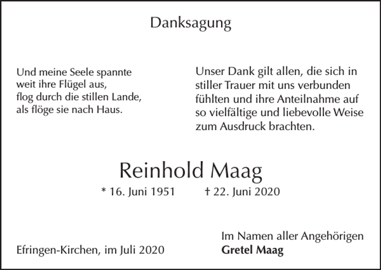 <p>Danksagung<br />Und meine Seele spannte<br />weit ihre Flügel aus,<br />flog durch die stillen Lande,<br />als flöge sie nach Haus.</p><p>Unser Dank gilt allen, die sich in<br />stiller Trauer mit uns verbunden<br />fühlten und ihre Anteilnahme auf<br />so vielfältige und liebevolle Weise<br />zum Ausdruck brachten.</p><p>Reinhold Maag<br />* 16. Juni 1951</p><p>Efringen-Kirchen, im Juli 2020</p><p>† 22. Juni 2020</p><p>Im Namen aller Angehörigen<br />Gretel Maag</p>