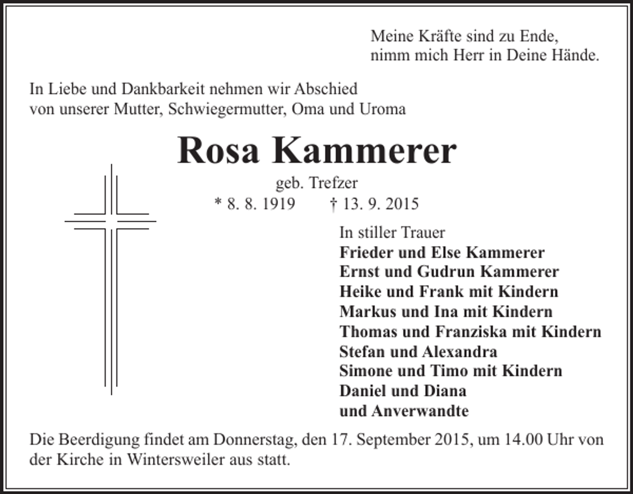 <p>Meine Kräfte sind zu Ende,<br />nimm mich Herr in Deine Hände.<br />In Liebe und Dankbarkeit nehmen wir Abschied<br />von unserer Mutter, Schwiegermutter, Oma und Uroma</p><p>Rosa Kammerer<br />geb. Trefzer<br />* 8. 8. 1919 † 13. 9. 2015</p><p>In stiller Trauer<br />Frieder und Else Kammerer<br />Ernst und Gudrun Kammerer<br />Heike und Frank mit Kindern<br />Markus und Ina mit Kindern<br />Thomas und Franziska mit Kindern<br />Stefan und Alexandra<br />Simone und Timo mit Kindern<br />Daniel und Diana<br />und Anverwandte<br />Die Beerdigung findet am Donnerstag, den 17. September 2015, um 14.00 Uhr von<br />der Kirche in Wintersweiler aus statt.</p>