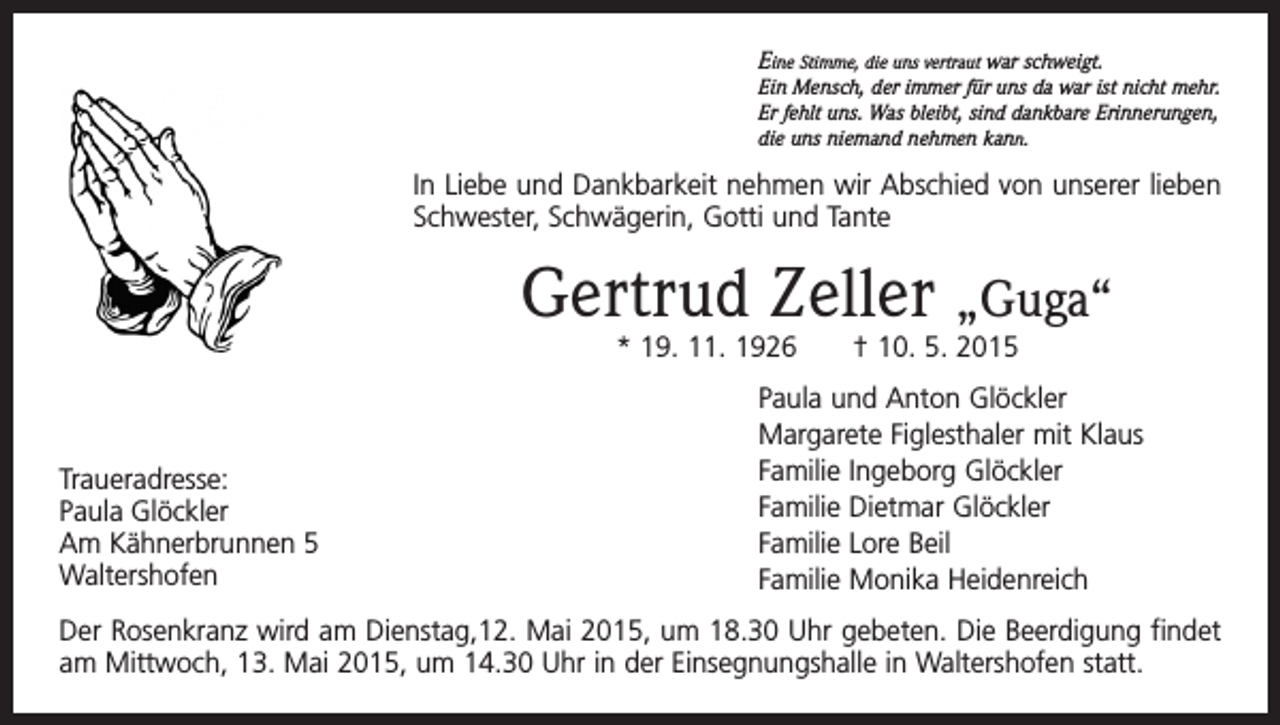 <p>Eine Stimme, die uns vertraut war schweigt.<br />Ein Mensch,<br />der immer für uns da war ist nicht mehr.<br />Eine Stimme, die uns vertraut<br />war schweigt.<br />uns.<br />Was<br />sind dankbare Erinnerungen,<br />Ein Mensch, der immer Er<br />fürfehlt<br />uns da<br />war<br />ist bleibt,<br />nicht mehr.<br />niemand<br />nehmen kann.<br />Er fehlt uns. Was bleibt, die<br />sinduns<br />dankbare<br />Erinnerungen,<br />die uns niemand nehmen kann.</p><p>In Liebe und Dankbarkeit nehmen wir Abschied von unserer lieben</p><p>Schwester,<br />Schwägerin,<br />Gotti<br />Tantevon unserer<br />In Liebe<br />und Dankbarkeit<br />nehmen<br />wirund<br />Abschied<br />lieben Schwester, Schwägerin, Gotti und Tante</p><p>Gertrud Zeller „Guga“<br />Gertrud<br />Zeller† 10. 5. 2015<br />* 19. 11. 1926</p><p>„Guga“Paula und Anton Glöckler</p><p>Traueradresse:<br />Paula Glöckler<br />Traueradresse:<br />Am Kähnerbrunnen 5<br />Waltershofen<br />Paula<br />Glöckler</p><p>Am Kähnerbrunnen 5<br />Waltershofen</p><p>*19.11.1926 †10.05.2015</p><p>Margarete Figlesthaler mit Klaus<br />Familie<br />Ingeborg Glöckler<br />Paula und Anton<br />Glöckler<br />Familie Dietmar<br />Margarete Figlesthaler<br />mit Klaus Glöckler<br />Familie Ingeborg<br />Glöckler<br />Familie<br />Lore Beil<br />Familie Dietmar<br />Glöckler<br />Familie<br />Monika Heidenreich<br />Familie Lore Beil</p><p>Der Rosenkranz wird am Dienstag,12. Mai 2015,<br />umMonika<br />18.30Heidenreich<br />Uhr gebeten. Die Beerdigung findet<br />Familie<br />am Mittwoch, 13. Mai 2015, um 14.30 Uhr in der Einsegnungshalle in Waltershofen statt.<br />Der Rosenkranz wird am Dienstag12.05.2015 um 18:30 Uhr gebeten. Die Beerdigung findet</p>