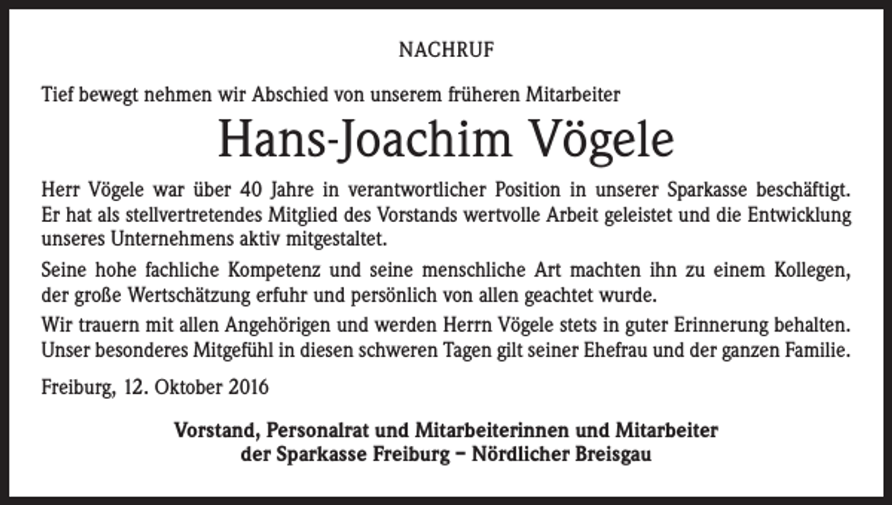 <p>Nachruf<br />Tief bewegt nehmen wir Abschied von unserem früheren Mitarbeiter</p><p>Hans-Joachim Vögele<br />Herr Vögele war über 40 Jahre in verantwortlicher Position in unserer Sparkasse beschäftigt.<br />Er hat als stellvertretendes Mitglied des Vorstands wertvolle Arbeit geleistet und die Entwicklung<br />unseres Unternehmens aktiv mitgestaltet.<br />Seine hohe fachliche Kompetenz und seine menschliche Art machten ihn zu einem Kollegen,<br />der große Wertschätzung erfuhr und persönlich von allen geachtet wurde.<br />Wir trauern mit allen Angehörigen und werden Herrn Vögele stets in guter Erinnerung behalten.<br />Unser besonderes Mitgefühl in diesen schweren Tagen gilt seiner Ehefrau und der ganzen Familie.<br />Freiburg, 12. Oktober 2016<br />Vorstand, Personalrat und Mitarbeiterinnen und Mitarbeiter<br />der Sparkasse Freiburg – Nördlicher Breisgau</p>