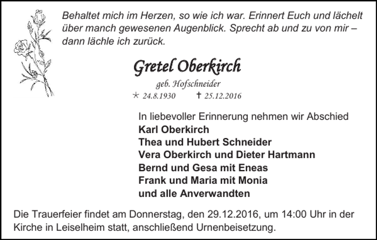 <p>Behaltet mich im Herzen, so wie ich war. Erinnert Euch und lächelt<br />über manch gewesenen Augenblick. Sprecht ab und zu von mir –<br />dann lächle ich zurück.</p><p>Gretel Oberkirch<br />geb. Hofschneider<br /> 24.8.1930</p><p> 25.12.2016</p><p>In liebevoller Erinnerung nehmen wir Abschied<br />Karl Oberkirch<br />Thea und Hubert Schneider<br />Vera Oberkirch und Dieter Hartmann<br />Bernd und Gesa mit Eneas<br />Frank und Maria mit Monia<br />und alle Anverwandten<br />Die Trauerfeier findet am Donnerstag, den 29.12.2016, um 14:00 Uhr in der<br />Kirche in Leiselheim statt, anschließend Urnenbeisetzung.</p>