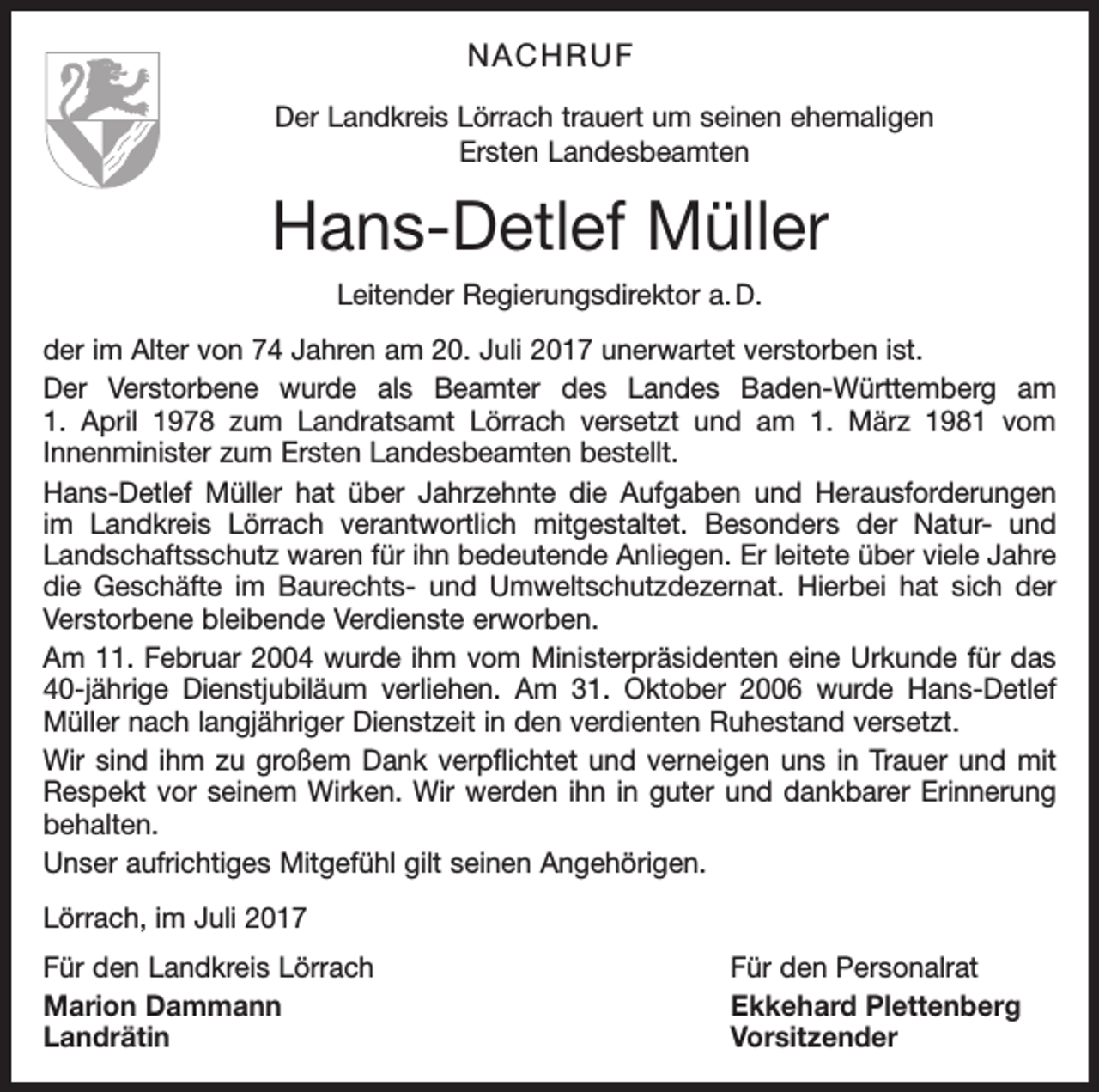 <p>NACHRUF<br />Der Landkreis Lörrach trauert um seinen ehemaligen<br />Ersten Landesbeamten</p><p>Hans-Detlef Müller<br />Leitender Regierungsdirektor a. D.<br />der im Alter von 74 Jahren am 20. Juli 2017 unerwartet verstorben ist.<br />Der Verstorbene wurde als Beamter des Landes Baden-Württemberg am<br />1. April 1978 zum Landratsamt Lörrach versetzt und am 1. März 1981 vom<br />­Innenminister zum Ersten Landesbeamten bestellt.<br />Hans-Detlef Müller hat über Jahrzehnte die Aufgaben und Herausforderungen<br />im Landkreis Lörrach verantwortlich mitgestaltet. Besonders der Natur- und<br />Landschaftsschutz waren für ihn bedeutende Anliegen. Er leitete über viele Jahre<br />die Geschäfte im Baurechts- und Umweltschutzdezernat. Hierbei hat sich der<br />Verstorbene bleibende Verdienste erworben.<br />Am 11. Februar 2004 wurde ihm vom Ministerpräsidenten eine Urkunde für das<br />40-jährige Dienstjubiläum verliehen. Am 31. Oktober 2006 wurde Hans-Detlef<br />Müller nach langjähriger Dienstzeit in den verdienten Ruhestand versetzt.<br />Wir sind ihm zu großem Dank verpflichtet und verneigen uns in Trauer und mit<br />Respekt vor seinem Wirken. Wir werden ihn in guter und dankbarer Erinnerung<br />behalten.<br />Unser aufrichtiges Mitgefühl gilt seinen Angehörigen.<br />Lörrach, im Juli 2017<br />Für den Landkreis Lörrach<br />Für den Personalrat<br />Marion Dammann<br />Ekkehard Plettenberg<br />Landrätin Vorsitzender</p>