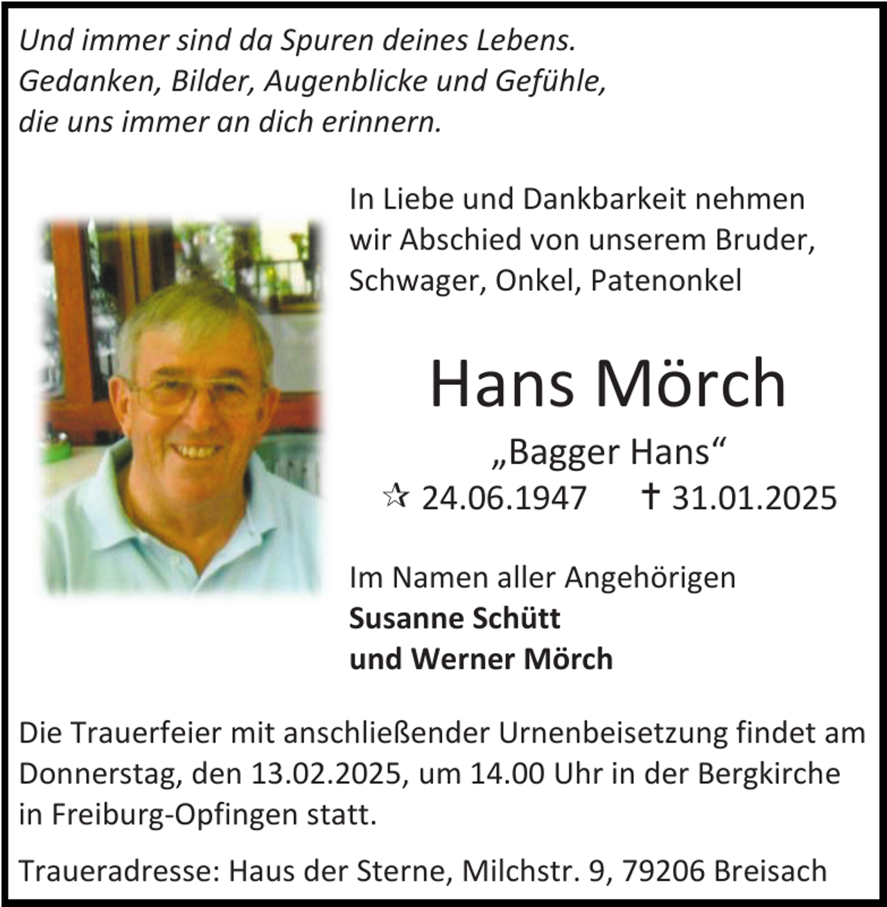 <p>Und immer sind da Spuren deines Lebens.<br />Gedanken, Bilder, Augenblicke und Gefühle,<br />die uns immer an dich erinnern.<br />In Liebe und Dankbarkeit nehmen<br />wir Abschied von unserem Bruder,<br />Schwager, Onkel, Patenonkel</p><p>Hans Mörch<br />„Bagger Hans“</p><p> 24.06.1947</p><p> 31.01.2025</p><p>Im Namen aller Angehörigen<br />Susanne Schütt<br />und Werner Mörch<br />Die Trauerfeier mit anschließender Urnenbeisetzung findet am<br />Donnerstag, den 13.02.2025, um 14.00 Uhr in der Bergkirche<br />in Freiburg-Opfingen statt.<br />Traueradresse: Haus der Sterne, Milchstr. 9, 79206 Breisach</p>