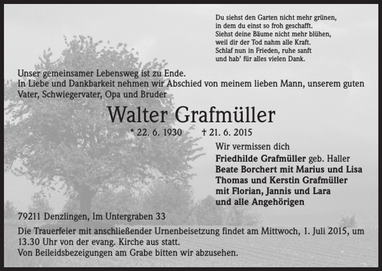 <p>Du siehst den Garten nicht mehr grünen,<br />in dem du einst so froh geschafft.<br />Siehst deine Bäume nicht mehr blühen,<br />weil dir der Tod nahm alle Kraft.<br />Schlaf nun in Frieden, ruhe sanft<br />und hab’ für alles vielen Dank.</p><p>Unser gemeinsamer Lebensweg ist zu Ende.<br />In Liebe und Dankbarkeit nehmen wir Abschied von meinem lieben Mann, unserem guten<br />Vater, Schwiegervater, Opa und Bruder</p><p>Walter Grafmüller</p><p>* 22. 6. 1930 † 21. 6. 2015<br />Wir vermissen dich<br />Friedhilde Grafmüller geb. Haller<br />Beate Borchert mit Marius und Lisa<br />Thomas und Kerstin Grafmüller<br />mit Florian, Jannis und Lara<br />und alle Angehörigen<br />79211 Denzlingen, Im Untergraben 33<br />Die Trauerfeier mit anschließender Urnenbeisetzung findet am Mittwoch, 1. Juli 2015, um<br />13.30 Uhr von der evang. Kirche aus statt.<br />Von Beileidsbezeigungen am Grabe bitten wir abzusehen.</p>