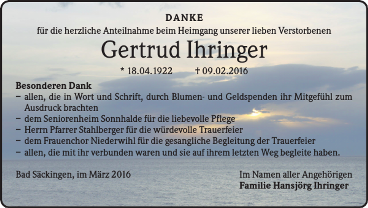 <p>D A NK E<br />für die herzliche Anteilnahme beim Heimgang unserer lieben Verstorbenen</p><p>Gertrud Ihringer<br />* 18.04.1922</p><p>† 09.02.2016</p><p>Besonderen Dank<br />– allen, die in Wort und Schrift, durch Blumen- und Geldspenden ihr Mitgefühl zum<br />Ausdruck brachten<br />– dem Seniorenheim Sonnhalde für die liebevolle Pflege<br />– Herrn Pfarrer Stahlberger für die würdevolle Trauerfeier<br />– dem Frauenchor Niederwihl für die gesangliche Begleitung der Trauerfeier<br />– allen, die mit ihr verbunden waren und sie auf ihrem letzten Weg begleite haben.<br />Bad Säckingen, im März 2016</p><p>Im Namen aller Angehörigen<br />Familie Hansjörg Ihringer</p>