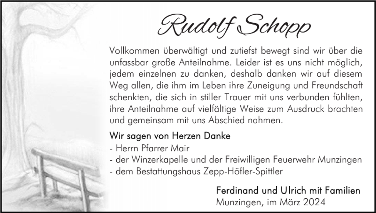 Rudolf Schopp 
Vollkommen überwältigt und zutiefst bewegt sind wir über die
unfassbar große Anteilnahme. Leider ist es uns nicht möglich,
jedem einzelnen zu danken, deshalb danken wir auf diesem
Weg allen, die ihm im Leben ihre Zuneigung und Freundschaft
schenkten, die sich in stiller Trauer mit uns verbunden fühlten,
ihre Anteilnahme auf vielfältige Weise zum Ausdruck brachten
und gemeinsam mit uns Abschied nahmen.
Wir sagen von Herzen Danke
- Herrn Pfarrer Mair
- der Winzerkapelle und der Freiwilligen Feuerwehr Munzingen
- dem Bestattungshaus Zepp-Höfler-Spittler
Ferdinand und Ulrich mit Familien
Munzingen, im März 2024