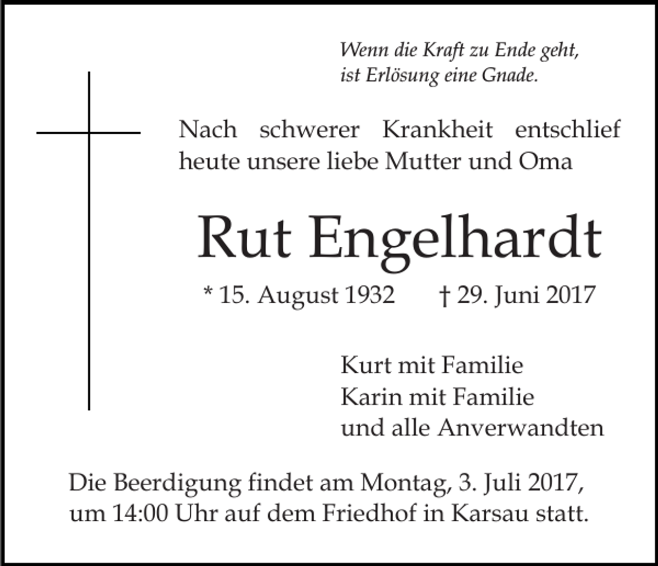 <p>Wenn die Kraft zu Ende geht,<br />ist Erlösung eine Gnade.</p><p>Nach schwerer Krankheit entschlief<br />heute unsere liebe Mutter und Oma</p><p>Rut Engelhardt<br />* 15. August 1932</p><p>† 29. Juni 2017</p><p>Kurt mit Familie<br />Karin mit Familie<br />und alle Anverwandten<br />Die Beerdigung findet am Montag, 3. Juli 2017,<br />um 14:00 Uhr auf dem Friedhof in Karsau statt.</p>