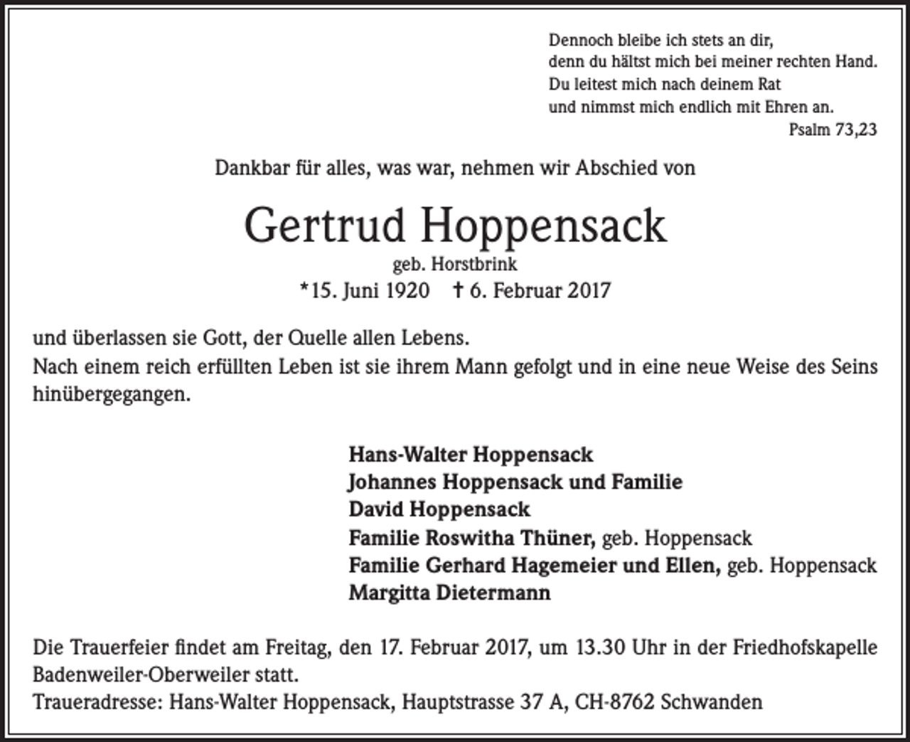 <p>Dennoch bleibe ich stets an dir,<br />denn du hältst mich bei meiner rechten Hand.<br />Du leitest mich nach deinem Rat<br />und nimmst mich endlich mit Ehren an.<br />Psalm 73,23</p><p>Dankbar für alles, was war, nehmen wir Abschied von</p><p>Gertrud Hoppensack<br />geb. Horstbrink</p><p>*15. Juni 1920 = 6. Februar 2017<br />und überlassen sie Gott, der Quelle allen Lebens.<br />Nach einem reich erfüllten Leben ist sie ihrem Mann gefolgt und in eine neue Weise des Seins<br />hinübergegangen.<br />Hans-Walter Hoppensack<br />Johannes Hoppensack und Familie<br />David Hoppensack<br />Familie Roswitha Thüner, geb. Hoppensack<br />Familie Gerhard Hagemeier und Ellen, geb. Hoppensack<br />Margitta Dietermann<br />Die Trauerfeier findet am Freitag, den 17. Februar 2017, um 13.30 Uhr in der Friedhofskapelle<br />Badenweiler-Oberweiler statt.<br />Traueradresse: Hans-Walter Hoppensack, Hauptstrasse 37 A, CH-8762 Schwanden</p>