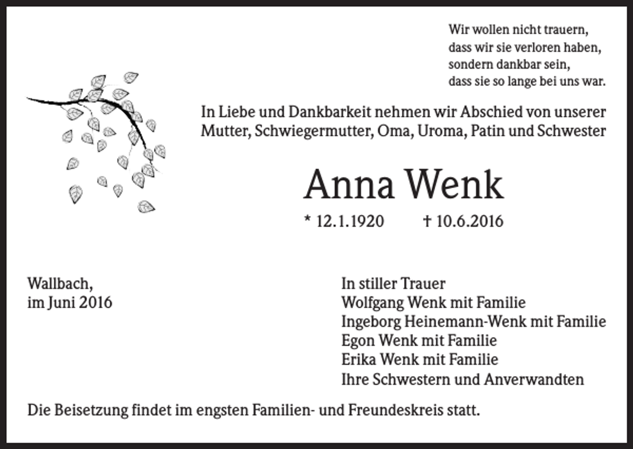 <p>Wir wollen nicht trauern,<br />dass wir sie verloren haben,<br />sondern dankbar sein,<br />dass sie so lange bei uns war.</p><p>In Liebe und Dankbarkeit nehmen wir Abschied von unserer<br />Mutter, Schwiegermutter, Oma, Uroma, Patin und Schwester</p><p>Anna Wenk<br />* 12.1.1920</p><p>Wallbach,<br />im Juni 2016</p><p>† 10.6.2016</p><p>In stiller Trauer<br />Wolfgang Wenk mit Familie<br />Ingeborg Heinemann-Wenk mit Familie<br />Egon Wenk mit Familie<br />Erika Wenk mit Familie<br />Ihre Schwestern und Anverwandten</p><p>Die Beisetzung findet im engsten Familien- und Freundeskreis statt.</p>