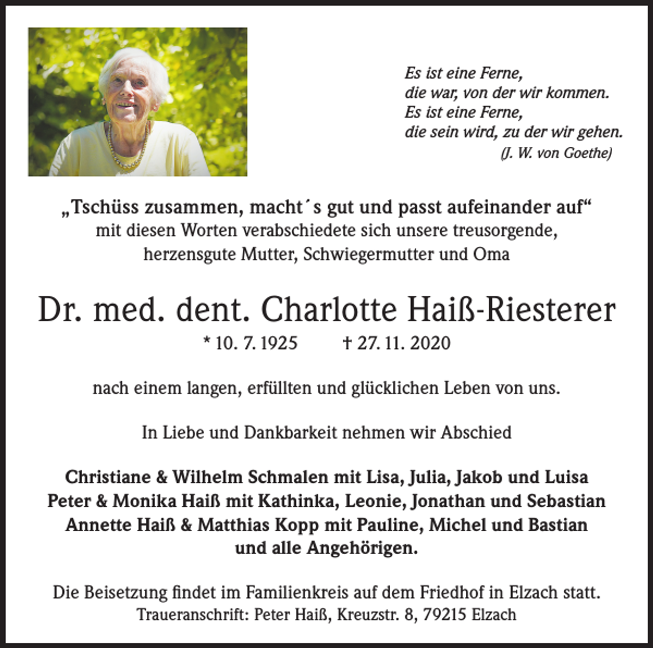 <p>Es ist eine Ferne,<br />die war, von der wir kommen.<br />Es ist eine Ferne,<br />die sein wird, zu der wir gehen.<br />(J. W. von Goethe)</p><p>„Tschüss zusammen, macht´s gut und passt aufeinander auf“<br />mit diesen Worten verabschiedete sich unsere treusorgende,<br />herzensgute Mutter, Schwiegermutter und Oma</p><p>Dr. med. dent. Charlotte Haiß-Riesterer<br />* 10. 7. 1925</p><p>† 27. 11. 2020</p><p>nach einem langen, erfüllten und glücklichen Leben von uns.<br />In Liebe und Dankbarkeit nehmen wir Abschied<br />Christiane &amp; Wilhelm Schmalen mit Lisa, Julia, Jakob und Luisa<br />Peter &amp; Monika Haiß mit Kathinka, Leonie, Jonathan und Sebastian<br />Annette Haiß &amp; Matthias Kopp mit Pauline, Michel und Bastian<br />und alle Angehörigen.<br />Die Beisetzung findet im Familienkreis auf dem Friedhof in Elzach statt.<br />Traueranschrift: Peter Haiß, Kreuzstr. 8, 79215 Elzach</p>