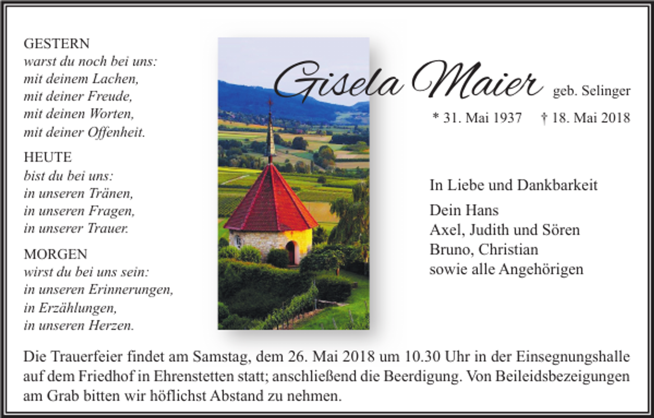 <p>GESTE R N<br />GESTERN<br />wwarst<br />arst ddu<br />u nnoch<br />o c h bbei<br />ei uuns:<br />ns:<br />mitddeinem<br />mit<br />ei n e m LLachen,<br />a c h e n,<br />mitddeiner<br />Freude,<br />mit<br />ei n er Fr<br />e u d e,<br />mit<br />ei n e n Worten,<br />W ort e n,<br />mitddeinen<br />mitddeiner<br />mit<br />ei n er Off<br />Offenheit.<br />e n h eit.<br />HHEUTE<br />E UTE<br />bist ddu<br />bist<br />u bbei<br />ei uuns:<br />ns:<br />iinn unseren<br />u ns er e n Tränen,<br />Tr ä n e n,<br />iinn unseren<br />u ns er e n Fragen,<br />Fr a g e n,<br />iinn unserer<br />u ns er er Trauer.<br />Tr a u er.<br />MMORGEN<br />OR GE N<br />wirst ddu<br />wirst<br />u bbei<br />ei uuns<br />ns ssein:<br />ei n:<br />iinn unseren<br />u ns er e n Erinnerungen,<br />Eri n n er u n g e n,<br />iinn Erzählungen,<br />Erz ä hl u n g e n,<br />iinn unseren<br />u ns er e n Herzen.<br />H erz e n.</p><p>Gisela<br />Gisel<br />a Maier<br />M aier<br />** 331.<br />1. Mai<br />M ai 11</p><p>ggeb.<br />e b. Selinger<br />S eli n g er</p><p>†† 118.<br />8. Mai<br />M ai 22</p><p>I n Liebe<br />In<br />Li e b e und<br />u n d Dankbarkeit<br />D a n k b ar k eit<br />DDein<br />ei n HHans<br />a ns<br />AAxel,<br />x el, J Judith<br />u dit h uund<br />n d SSören<br />ör e n<br />Bruno,<br />Br<br />u n o, CChristian<br />hristi a n<br />ssowie<br />o wi e alle<br />all e Angehörigen<br />A n g e h öri g e n</p><p>Di e TrTrauerfeier<br />Die<br />a u erf ei er fifindet<br />n d et aam<br />m SSamstag,<br />a mst a g, ddem<br />e m 226.<br />6. Mai<br />M ai 22018<br />0 1 8 uum<br />m 110.3. 3 0 UUhr<br />hr i in<br />n dder<br />er EiEinsegnungshalle<br />ns e g n u n gs h all e<br />aauf<br />uf dem<br />d e m Friedhof<br />Fri e d h of iinn Ehrenstetten<br />E hr e nst ett e n ststatt;<br />att; aanschließend<br />ns c hli e ß e n d die<br />di e Beerdigung.<br />B e er di g u n g. Von<br />Vo n Beileidsbezeigungen<br />B eil ei ds b e z ei g u n g e n<br />aamm Grab<br />Gr a b bitten<br />bitt e n wir<br />wir höflichst<br />h öfli c hst Abstand<br />A bst a n d zzuu nehmen.<br />n e h m e n.</p>