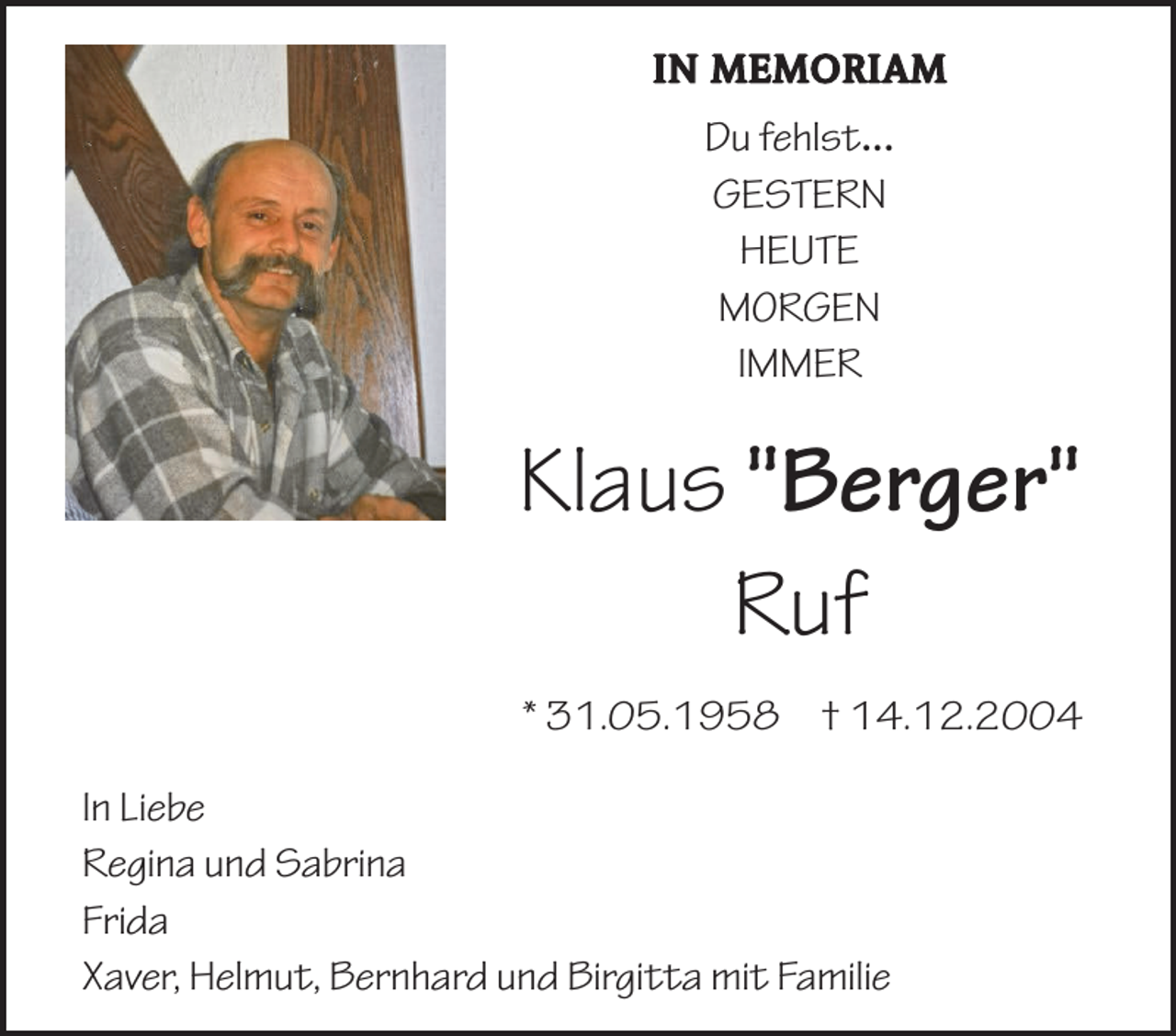 <p>IN MEMORIAM</p><p>Du fehlst...<br />GESTERN<br />HEUTE<br />MORGEN<br />IMMER</p><p>Klaus "Berger"<br />Ruf<br />* 31.05.1958 † 14.12.2004<br />In Liebe<br />Regina und Sabrina<br />Frida<br />Xaver, Helmut, Bernhard und Birgitta mit Familie</p>