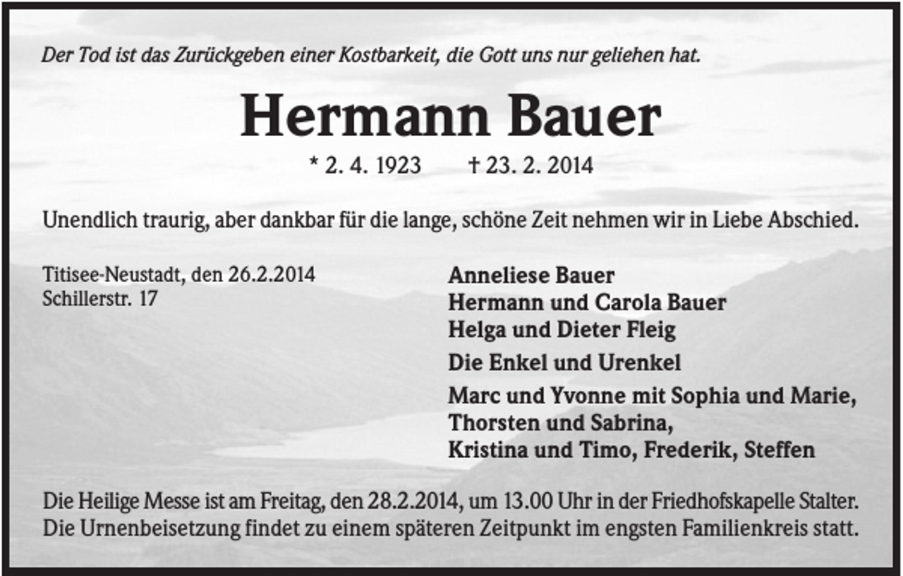 <p>Der Tod ist das Zurückgeben einer Kostbarkeit, die Gott uns nur geliehen hat.</p><p>Hermann Bauer<br />* 2. 4. 1923</p><p>† 23. 2. 2014</p><p>Unendlich traurig, aber dankbar für die lange, schöne Zeit nehmen wir in Liebe Abschied.<br />Titisee-Neustadt, den 26.2.2014<br />Schillerstr. 17</p><p>Anneliese Bauer<br />Hermann und Carola Bauer<br />Helga und Dieter Fleig<br />Die Enkel und Urenkel<br />Marc und Yvonne mit Sophia und Marie,<br />Thorsten und Sabrina,<br />Kristina und Timo, Frederik, Steffen</p><p>Die Heilige Messe ist am Freitag, den 28.2.2014, um 13.00 Uhr in der Friedhofskapelle Stalter.<br />Die Urnenbeisetzung findet zu einem späteren Zeitpunkt im engsten Familienkreis statt.</p>
