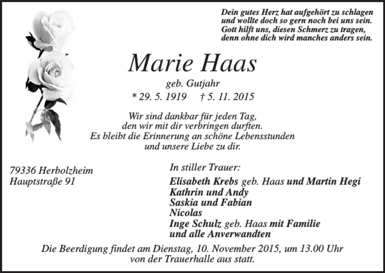 <p>Dein gutes Herz hat aufgehört zu schlagen<br />und wollte doch so gern noch bei uns sein.<br />Gott hilft uns, diesen Schmerz zu tragen,<br />denn ohne dich wird manches anders sein.</p><p>Marie Haas<br />geb. Gutjahr<br />* 29. 5. 1919 † 5. 11. 2015<br />Wir sind dankbar für jeden Tag,<br />den wir mit dir verbringen durften.<br />Es bleibt die Erinnerung an schöne Lebensstunden<br />und unsere Liebe zu dir.</p><p>In stiller Trauer:<br />Elisabeth Krebs geb. Haas und Martin Hegi<br />Kathrin und Andy<br />Saskia und Fabian<br />Nicolas<br />Inge Schulz geb. Haas mit Familie<br />und alle Anverwandten<br />Die Beerdigung findet am Dienstag, 10. November 2015, um 13.00 Uhr<br />von der Trauerhalle aus statt.</p><p>79336 Herbolzheim<br />Hauptstraße 91</p>
