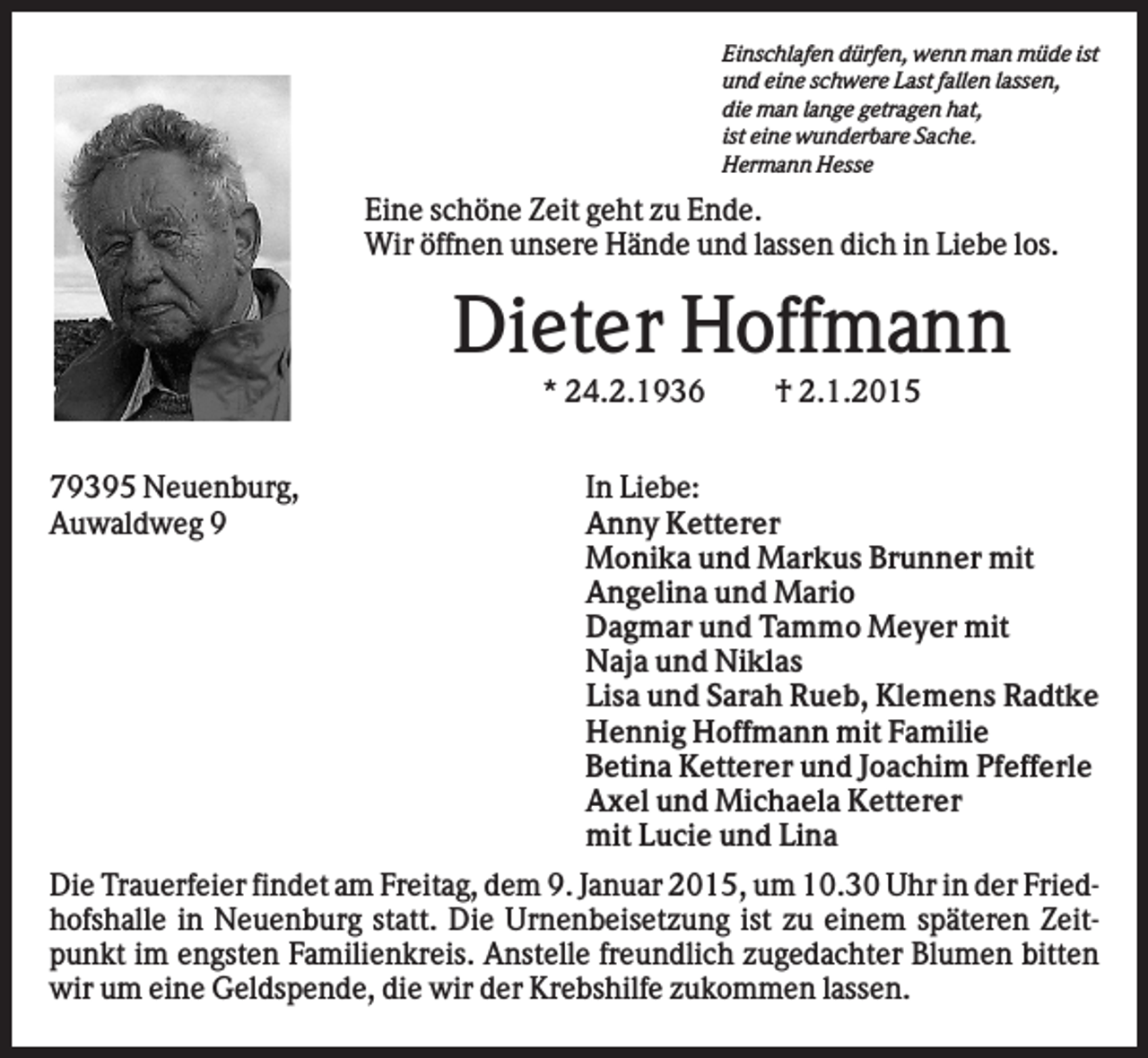 <p>Einschlafen dürfen, wenn man müde ist<br />und eine schwere Last fallen lassen,<br />die man lange getragen hat,<br />ist eine wunderbare Sache.<br />Hermann Hesse</p><p>Eine schöne Zeit geht zu Ende.<br />Wir öffnen unsere Hände und lassen dich in Liebe los.</p><p>Dieter Hoffmann<br />* 24.2.1936<br />79395 Neuenburg,<br />Auwaldweg 9</p><p>† 2.1.2015</p><p>In Liebe:<br />Anny Ketterer<br />Monika und Markus Brunner mit<br />Angelina und Mario<br />Dagmar und Tammo Meyer mit<br />Naja und Niklas<br />Lisa und Sarah Rueb, Klemens Radtke<br />Hennig Hoffmann mit Familie<br />Betina Ketterer und Joachim Pfefferle<br />Axel und Michaela Ketterer<br />mit Lucie und Lina</p><p>Die Trauerfeier findet am Freitag, dem 9. Januar 2015, um 10.30 Uhr in der Friedhofshalle in Neuenburg statt. Die Urnenbeisetzung ist zu einem späteren Zeitpunkt im engsten Familienkreis. Anstelle freundlich zugedachter Blumen bitten<br />wir um eine Geldspende, die wir der Krebshilfe zukommen lassen.</p>