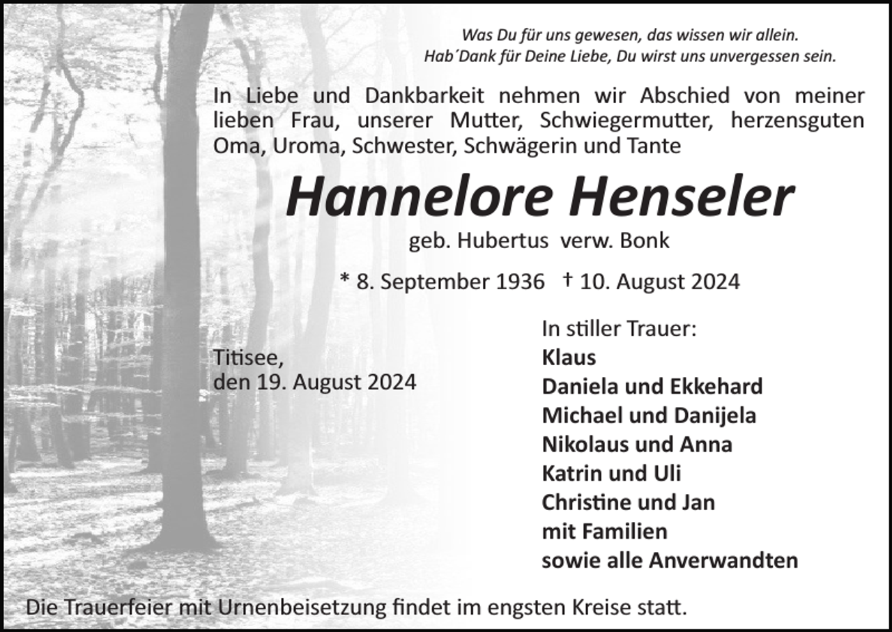 <p>Was Du für uns gewesen, das wissen wir allein.<br />Hab´Dank für Deine Liebe, Du wirst uns unvergessen sein.</p>
<p>In Liebe und Dankbarkeit nehmen wir Abschied von meiner<br />lieben Frau, unserer Mutter, Schwiegermutter, herzensguten<br />Oma, Uroma, Schwester, Schwägerin und Tante</p>
<p>Hannelore Henseler<br />geb. Hubertus verw. Bonk<br />* 8. September 1936 † 10. August 2024<br />Tittisee,<br />den 19. August 2024</p>
<p>In stiller Trauer:<br />Klaus<br />Daniela und Ekkehard<br />Michael und Danijela<br />Nikolaus und Anna<br />Katrin und Uli<br />Christine und Jan<br />mit Familien<br />sowie alle Anverwandten</p>
<p>Die Trauerfeier mit Urnenbeisetzung ﬁndet im engsten Kreise statt.</p>