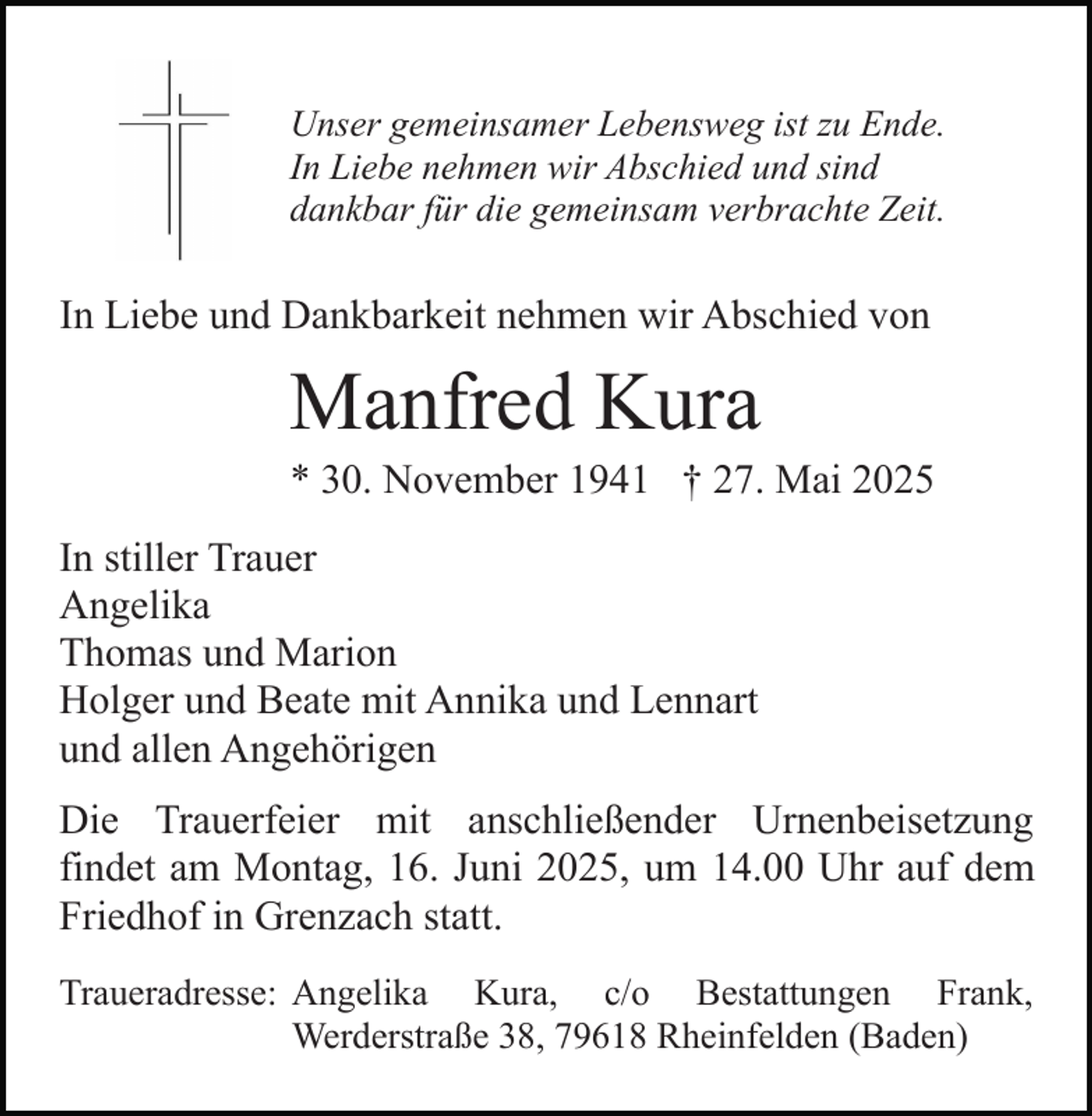 <p>Unser gemeinsamer Lebensweg ist zu Ende.<br />In Liebe nehmen wir Abschied und sind<br />dankbar für die gemeinsam verbrachte Zeit.</p><p>In Liebe und Dankbarkeit nehmen wir Abschied von</p><p>Manfred Kura<br />* 30. November 1941 † 27. Mai 2025<br />In stiller Trauer<br />Angelika<br />Thomas und Marion<br />Holger und Beate mit Annika und Lennart<br />und allen Angehörigen<br />Die Trauerfeier mit anschließender Urnenbeisetzung<br />findet am Montag, 16. Juni 2025, um 14.00 Uhr auf dem<br />Friedhof in Grenzach statt.<br />Traueradresse: Angelika Kura, c/o Bestattungen Frank,<br />Werderstraße 38, 79618 Rheinfelden (Baden)</p>