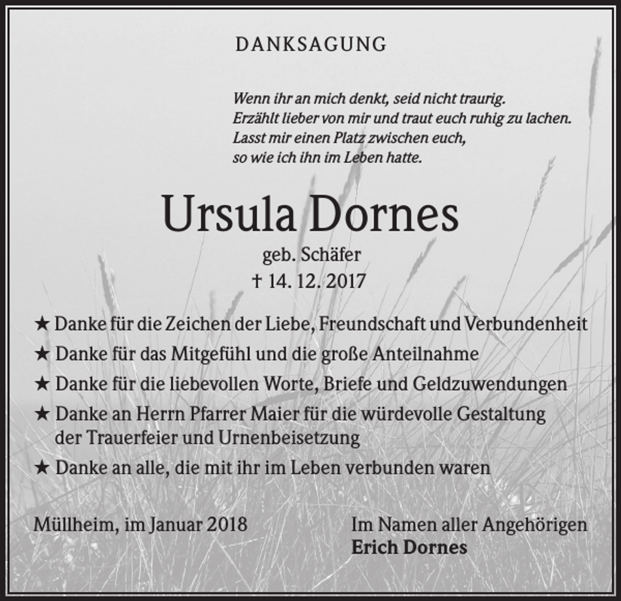 <p>DANK SAGU NG<br />Wenn ihr an mich denkt, seid nicht traurig.<br />Erzählt lieber von mir und traut euch ruhig zu lachen.<br />Lasst mir einen Platz zwischen euch,<br />so wie ich ihn im Leben hatte.</p><p>Ursula Dornes<br />geb. Schäfer<br />† 14. 12. 2017<br />★ Danke für die Zeichen der Liebe, Freundschaft und Verbundenheit<br />★ Danke für das Mitgefühl und die große Anteilnahme<br />★ Danke für die liebevollen Worte, Briefe und Geldzuwendungen<br />★ Danke an Herrn Pfarrer Maier für die würdevolle Gestaltung<br />der Trauerfeier und Urnenbeisetzung<br />★ Danke an alle, die mit ihr im Leben verbunden waren<br />Müllheim, im Januar 2018</p><p>Im Namen aller Angehörigen<br />Erich Dornes</p>