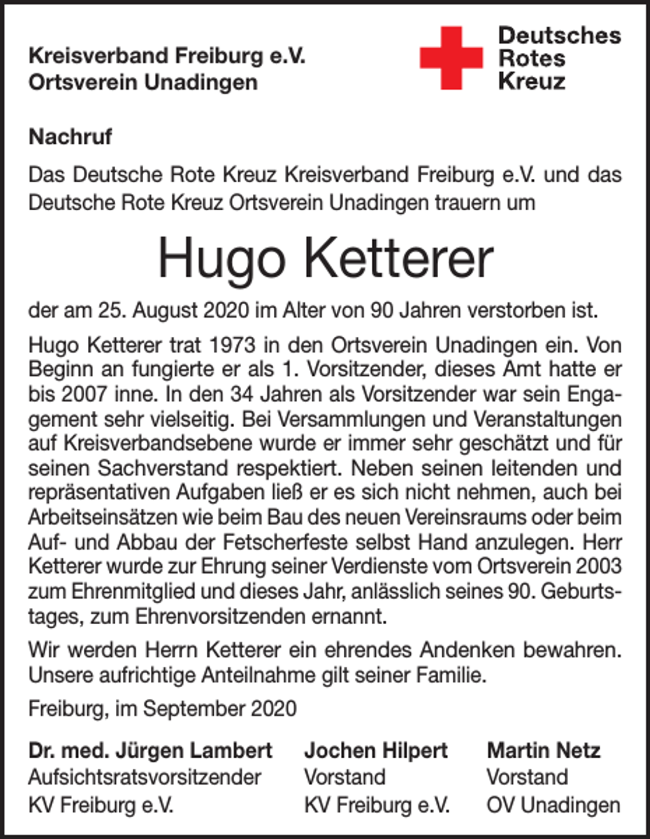 <p>Kreisverband Freiburg e.V.<br />Ortsverein Unadingen<br />Nachruf<br />Das Deutsche Rote Kreuz Kreisverband Freiburg e.V. und das<br />Deutsche Rote Kreuz Ortsverein Unadingen trauern um</p><p>Hugo Ketterer<br />der am 25. August 2020 im Alter von 90 Jahren verstorben ist.<br />Hugo Ketterer trat 1973 in den Ortsverein Unadingen ein. Von<br />Beginn an fungierte er als 1. Vorsitzender, dieses Amt hatte er<br />bis 2007 inne. In den 34 Jahren als Vorsitzender war sein Engagement sehr vielseitig. Bei Versammlungen und Veran­staltungen<br />auf Kreisverbandsebene wurde er immer sehr geschätzt und für<br />seinen Sachverstand respektiert. Neben seinen leitenden und<br />­repräsentativen Aufgaben ließ er es sich nicht nehmen, auch bei<br />Arbeitseinsätzen wie beim Bau des neuen Vereinsraums oder beim<br />Auf- und Abbau der Fetscherfeste selbst Hand anzulegen. Herr<br />Ketterer wurde zur Ehrung seiner Verdienste vom Ortsverein 2003<br />zum Ehrenmitglied und dieses Jahr, anlässlich seines 90. Geburtstages, zum Ehrenvorsitzenden ernannt.<br />Wir werden Herrn Ketterer ein ehrendes Andenken bewahren.<br />Unsere aufrichtige Anteilnahme gilt seiner Familie.<br />Freiburg, im September 2020<br />Dr. med. Jürgen Lambert Jochen Hilpert<br />Aufsichtsratsvorsitzender Vorstand<br />KV Freiburg e.V.<br />KV Freiburg e.V.</p><p>Martin Netz<br />Vorstand<br />OV Unadingen</p>