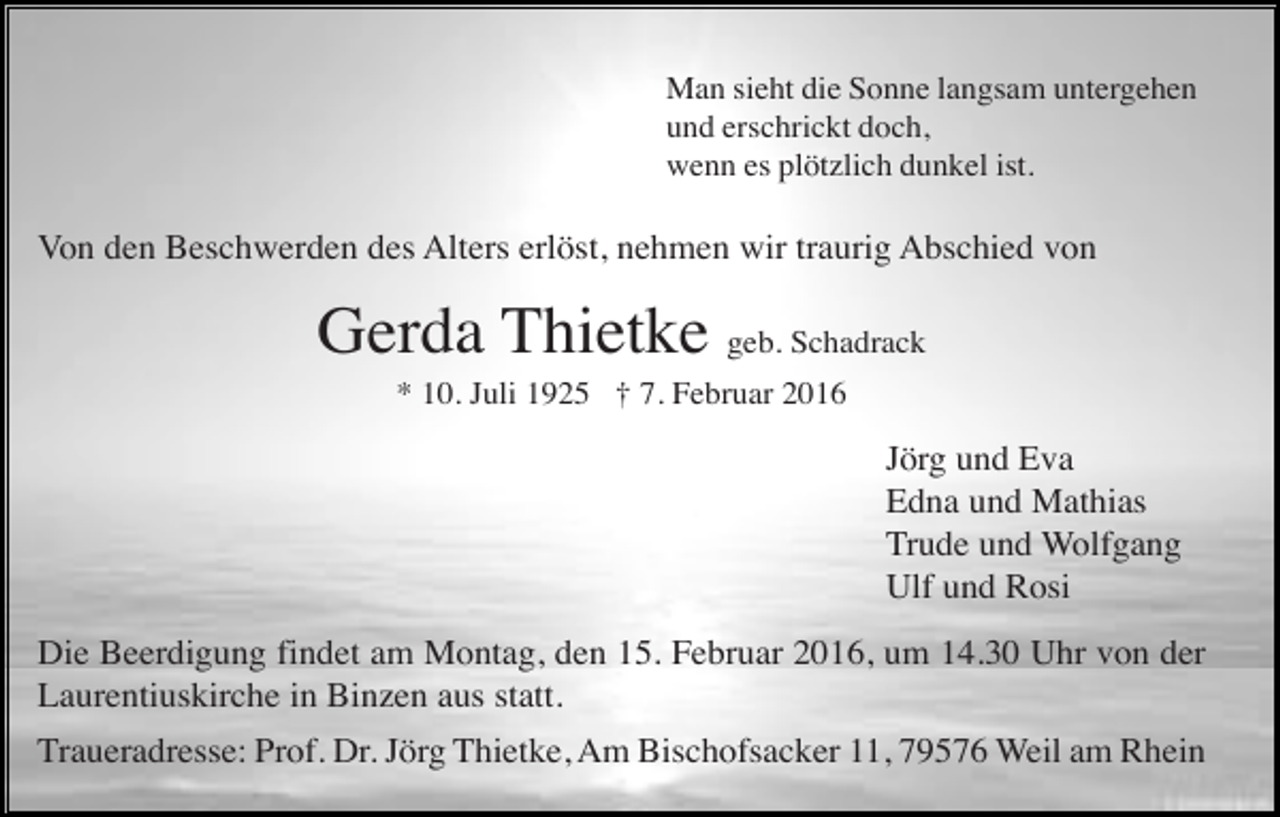 <p>Man sieht die Sonne langsam untergehen<br />und erschrickt doch,<br />wenn es plötzlich dunkel ist.</p><p>Von den Beschwerden des Alters erlöst, nehmen wir traurig Abschied von</p><p>Gerda Thietke geb. Schadrack<br />* 10. Juli 1925 † 7. Februar 2016</p><p>Jörg und Eva<br />Edna und Mathias<br />Trude und Wolfgang<br />Ulf und Rosi<br />Die Beerdigung findet am Montag, den 15. Februar 2016, um 14.30 Uhr von der<br />Laurentiuskirche in Binzen aus statt.<br />Traueradresse: Prof. Dr. Jörg Thietke, Am Bischofsacker 11, 79576 Weil am Rhein</p>