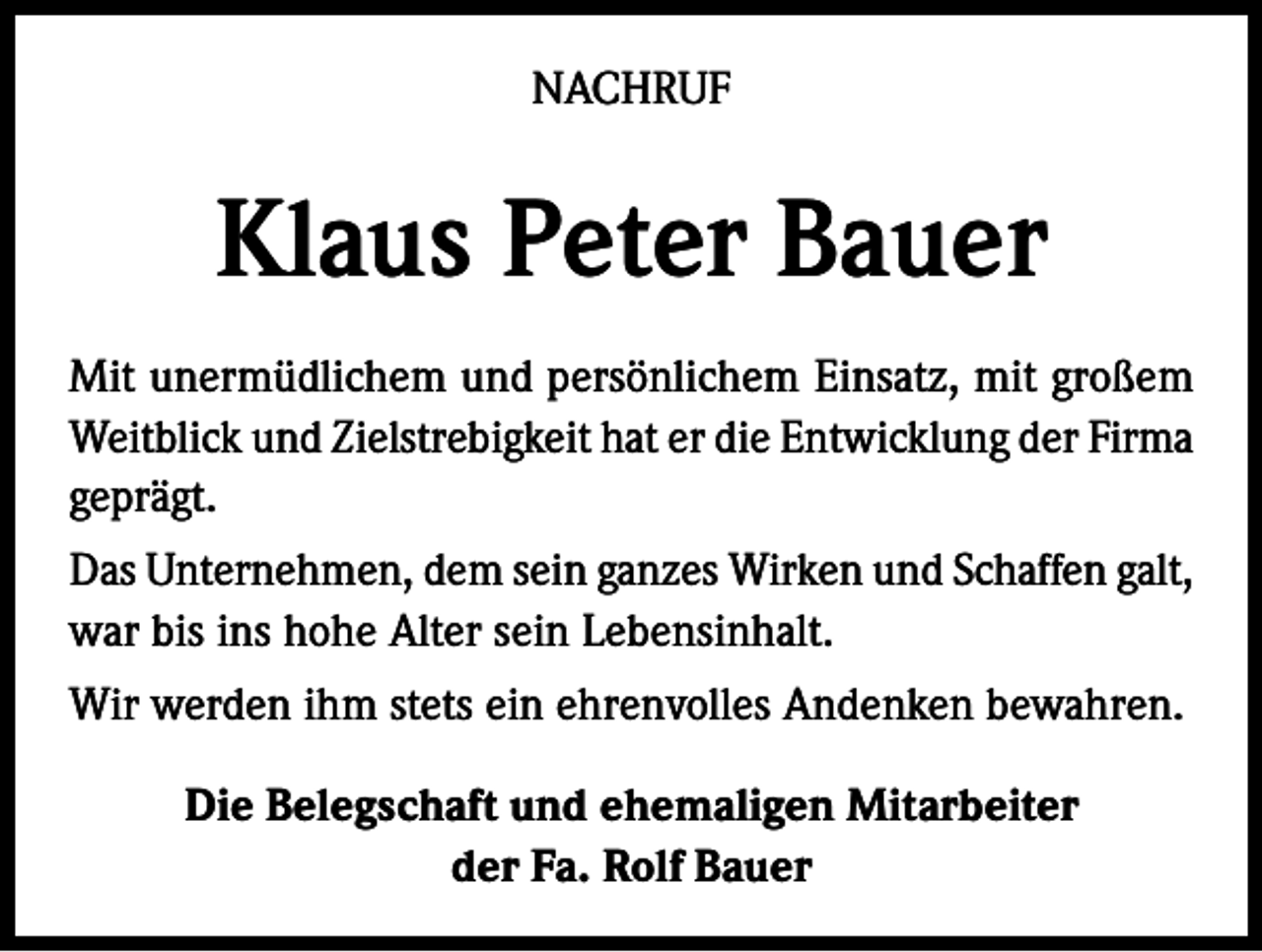 <p>NACHRUF</p><p>Klaus Peter Bauer<br />Mit unermüdlichem und persönlichem Einsatz, mit großem<br />Weitblick und Zielstrebigkeit hat er die Entwicklung der Firma<br />geprägt.<br />Das Unternehmen, dem sein ganzes Wirken und Schaffen galt,<br />war bis ins hohe Alter sein Lebensinhalt.<br />Wir werden ihm stets ein ehrenvolles Andenken bewahren.<br />Die Belegschaft und ehemaligen Mitarbeiter<br />der Fa. Rolf Bauer</p>