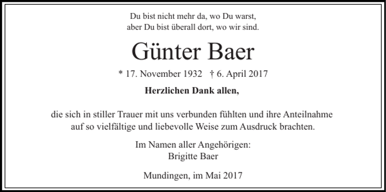 <p>Du bist nicht mehr da, wo Du warst,<br />aber Du bist überall dort, wo wir sind.</p><p>Günter Baer<br />* 17. November 1932 † 6. April 2017<br />Herzlichen Dank allen,<br />die sich in stiller Trauer mit uns verbunden fühlten und ihre Anteilnahme<br />auf so vielfältige und liebevolle Weise zum Ausdruck brachten.<br />Im Namen aller Angehörigen:<br />Brigitte Baer<br />Mundingen, im Mai 2017</p>