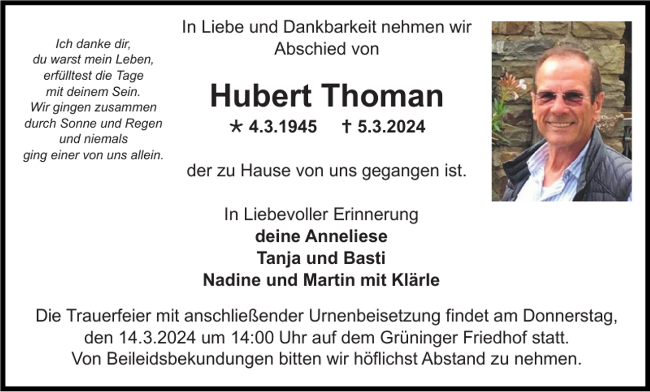 <p>Ich danke dir,<br />du warst mein Leben,<br />erfülltest die Tage<br />mit deinem Sein.<br />Wir gingen zusammen<br />durch Sonne und Regen<br />und niemals<br />ging einer von uns allein.</p>
<p>In Liebe und Dankbarkeit nehmen wir<br />Abschied von</p>
<p>Hubert Thoman<br />* 4.3.1945</p>
<p><span>†</span> 5.3.2024</p>
<p>der zu Hause von uns gegangen ist.<br />In Liebevoller Erinnerung<br />deine Anneliese<br />Tanja und Basti<br />Nadine und Martin mit Klärle<br />Die Trauerfeier mit anschließender Urnenbeisetzung findet am Donnerstag,<br />den 14.3.2024 um 14:00 Uhr auf dem Grüninger Friedhof statt.<br />Von Beileidsbekundungen bitten wir höflichst Abstand zu nehmen.</p>
