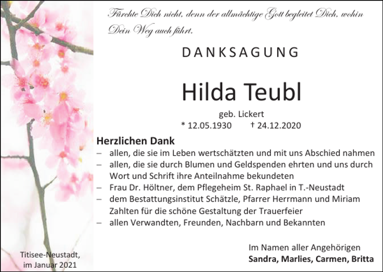 <p>Fürchte Dich nicht, denn der allmächtige Gott begleitet Dich, wohin<br />Dein Weg auch führt.</p><p>DANKSAGUNG</p><p>Hilda Teubl<br />geb. Lickert<br />* 12.05.1930<br />† 24.12.2020</p><p>Herzlichen Dank<br />− allen, die sie im Leben wertschätzten und mit uns Abschied nahmen<br />− allen, die sie durch Blumen und Geldspenden ehrten und uns durch<br />Wort und Schrift ihre Anteilnahme bekundeten<br />− Frau Dr. Höltner, dem Pflegeheim St. Raphael in T.-Neustadt<br />− dem Bestattungsinstitut Schätzle, Pfarrer Herrmann und Miriam<br />Zahlten für die schöne Gestaltung der Trauerfeier<br />− allen Verwandten, Freunden, Nachbarn und Bekannten</p><p>Titisee-Neustadt,<br />im Januar 2021</p><p>Im Namen aller Angehörigen<br />Sandra, Marlies, Carmen, Britta</p>