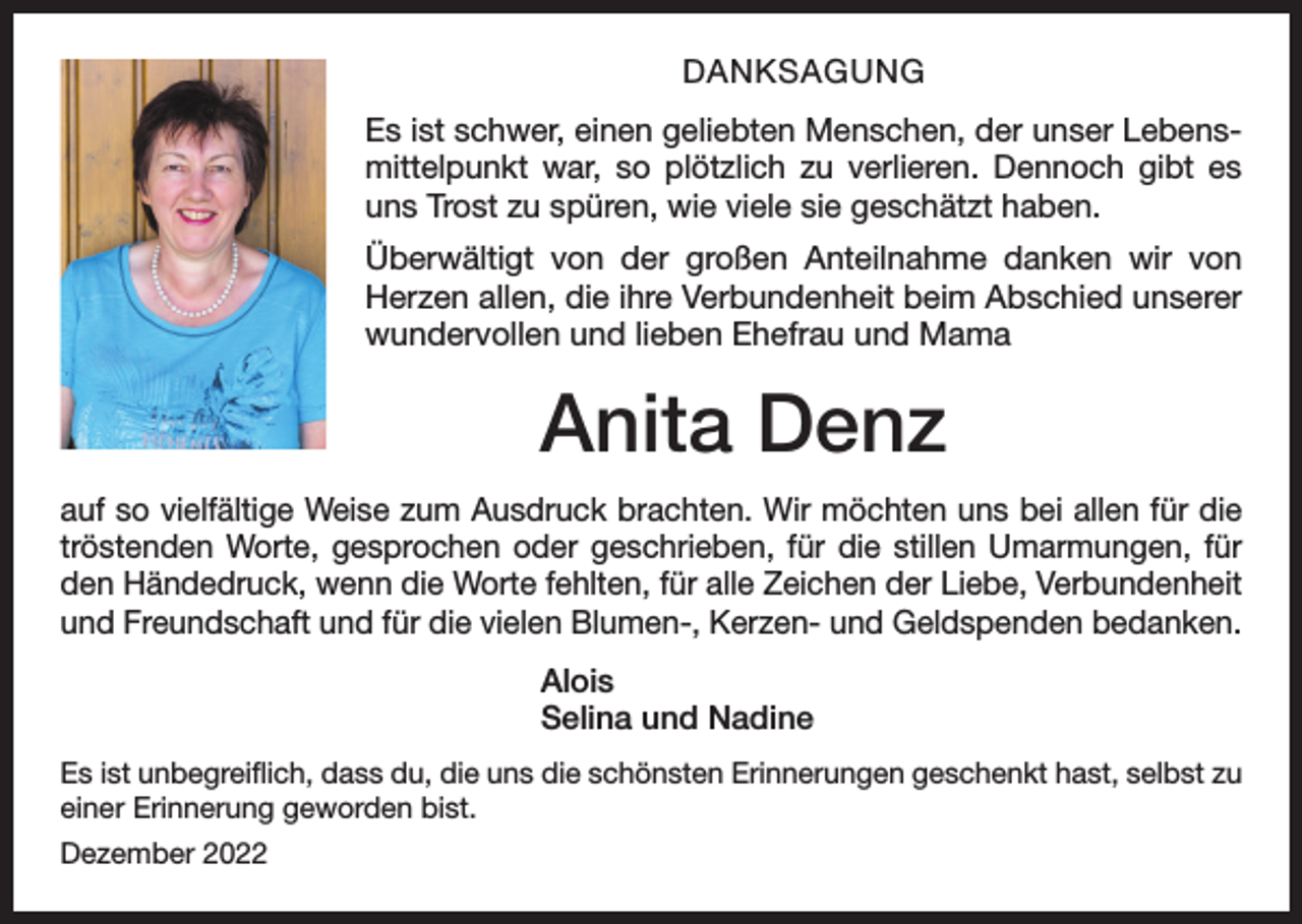 <p>DANKSAGUNG<br />Es ist schwer, einen geliebten Menschen, der unser Lebensmittelpunkt war, so plötzlich zu verlieren. Dennoch gibt es<br />uns Trost zu spüren, wie viele sie geschätzt haben.<br />Überwältigt von der großen Anteilnahme danken wir von<br />Herzen allen, die ihre Verbundenheit beim Abschied unserer<br />wundervollen und lieben Ehefrau und Mama</p><p>Anita Denz<br />auf so vielfältige Weise zum Ausdruck brachten. Wir möchten uns bei allen für die<br />tröstenden Worte, gesprochen oder geschrieben, für die stillen Umarmungen, für<br />den Händedruck, wenn die Worte fehlten, für alle Zeichen der Liebe, Verbundenheit<br />und Freundschaft und für die vielen Blumen-, Kerzen- und Geldspenden bedanken.<br />Alois<br />Selina und Nadine<br />Es ist unbegreiflich, dass du, die uns die schönsten Erinnerungen geschenkt hast, selbst zu<br />einer Erinnerung geworden bist.<br />Dezember 2022</p>