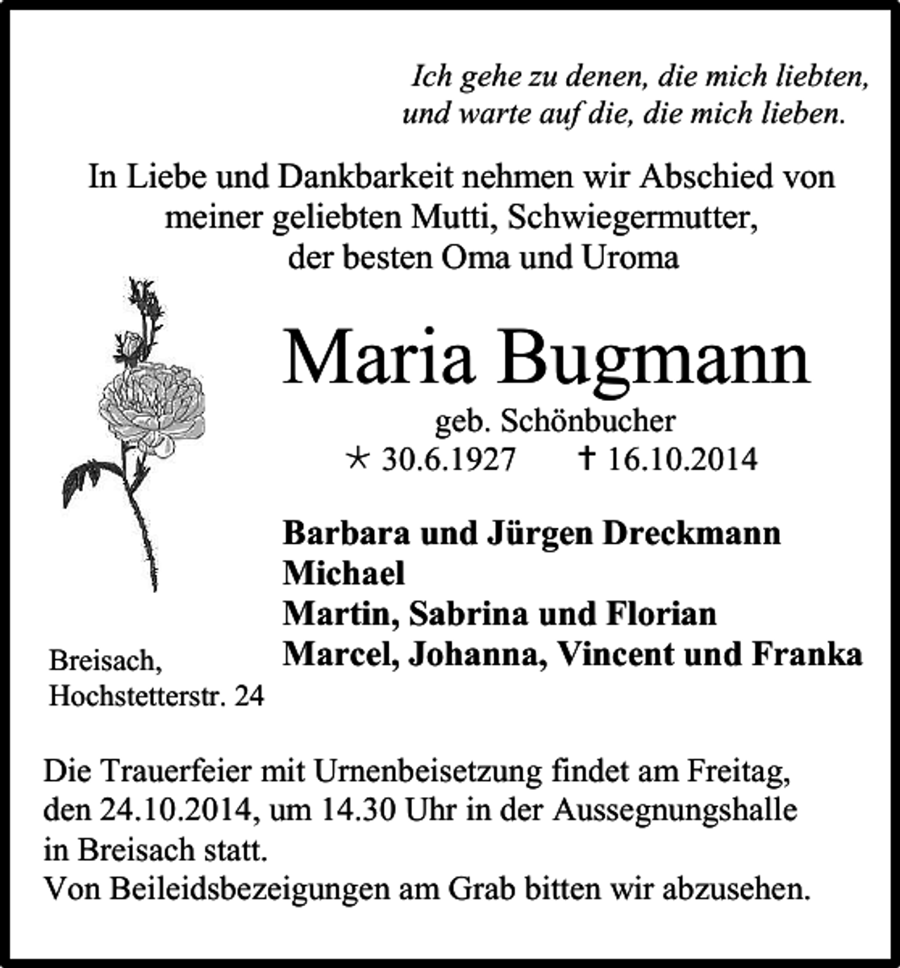 <p>Ich gehe zu denen, die mich liebten,<br />und warte auf die, die mich lieben.</p><p>In Liebe und Dankbarkeit nehmen wir Abschied von<br />meiner geliebten Mutti, Schwiegermutter,<br />der besten Oma und Uroma</p><p>Maria Bugmann<br />geb. Schönbucher<br /> 30.6.1927<br /> 16.10.2014</p><p>Breisach,<br />Hochstetterstr. 24</p><p>Barbara und Jürgen Dreckmann<br />Michael<br />Martin, Sabrina und Florian<br />Marcel, Johanna, Vincent und Franka</p><p>Die Trauerfeier mit Urnenbeisetzung findet am Freitag,<br />den 24.10.2014, um 14.30 Uhr in der Aussegnungshalle<br />in Breisach statt.<br />Von Beileidsbezeigungen am Grab bitten wir abzusehen.</p>