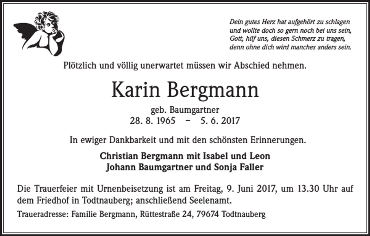 <p>Dein gutes Herz hat aufgehört zu schlagen<br />und wollte doch so gern noch bei uns sein,<br />Gott, hilf uns, diesen Schmerz zu tragen,<br />denn ohne dich wird manches anders sein.</p><p>Plötzlich und völlig unerwartet müssen wir Abschied nehmen.</p><p>Karin Bergmann<br />geb. Baumgartner<br />28. 8. 1965 – 5. 6. 2017<br />In ewiger Dankbarkeit und mit den schönsten Erinnerungen.<br />Christian Bergmann mit Isabel und Leon<br />Johann Baumgartner und Sonja Faller<br />Die Trauerfeier mit Urnenbeisetzung ist am Freitag, 9. Juni 2017, um 13.30 Uhr auf<br />dem Friedhof in Todtnauberg; anschließend Seelenamt.<br />Traueradresse: Familie Bergmann, Rüttestraße 24, 79674 Todtnauberg</p>