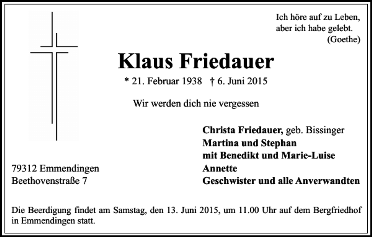 <p>Ich höre auf zu Leben,<br />aber ich habe gelebt.<br />(Goethe)</p><p>Klaus Friedauer<br />* 21. Februar 1938 † 6. Juni 2015<br />Wir werden dich nie vergessen</p><p>79312 Emmendingen<br />Beethovenstraße 7</p><p>Christa Friedauer, geb. Bissinger<br />Martina und Stephan<br />mit Benedikt und Marie-Luise<br />Annette<br />Geschwister und alle Anverwandten</p><p>Die Beerdigung findet am Samstag, den 13. Juni 2015, um 11.00 Uhr auf dem Bergfriedhof<br />in Emmendingen statt.</p>