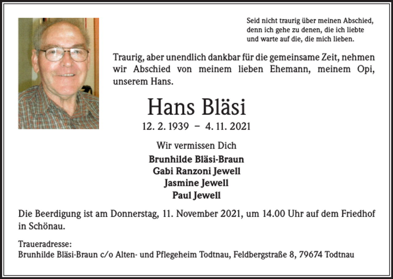 <p>Seid nicht traurig über meinen Abschied,<br />denn ich gehe zu denen, die ich liebte<br />und warte auf die, die mich lieben.</p><p>Traurig, aber unendlich dankbar für die gemeinsame Zeit, ­nehmen<br />wir Abschied von meinem lieben Ehemann, meinem Opi,<br />unserem Hans.</p><p>Hans Bläsi</p><p>12. 2. 1939 – 4. 11. 2021<br />Wir vermissen Dich<br />Brunhilde Bläsi-Braun<br />Gabi Ranzoni Jewell<br />Jasmine Jewell<br />Paul Jewell<br />Die Beerdigung ist am Donnerstag, 11. November 2021, um 14.00 Uhr auf dem ­Friedhof<br />in Schönau.<br />Traueradresse:<br />Brunhilde Bläsi-Braun c/o Alten- und Pflegeheim Todtnau, Feldbergstraße 8, 79674 Todtnau</p>