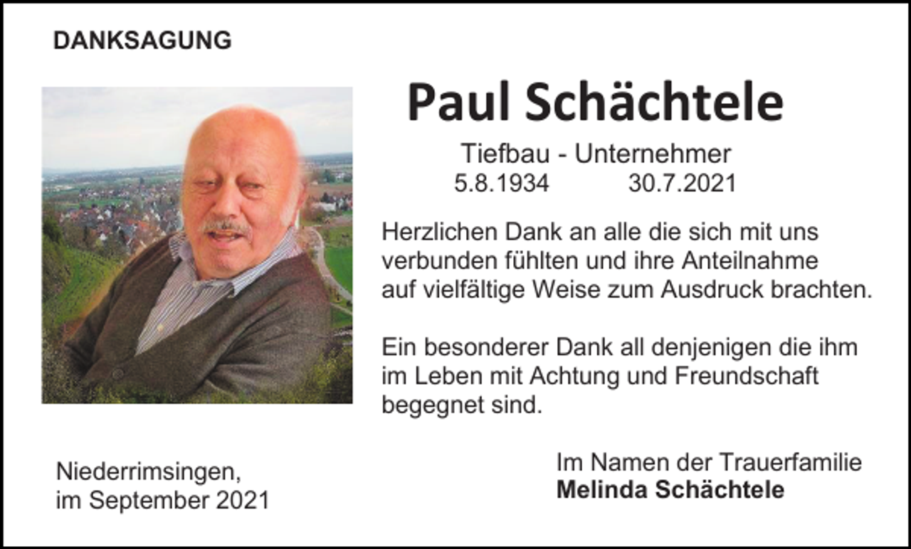 <p>DANKSAGUNG</p><p>Paul Schächtele<br />Tiefbau - Unternehmer<br />5.8.1934</p><p>30.7.2021</p><p>Herzlichen Dank an alle die sich mit uns<br />verbunden fühlten und ihre Anteilnahme<br />auf vielfältige Weise zum Ausdruck brachten.<br />Ein besonderer Dank all denjenigen die ihm<br />im Leben mit Achtung und Freundschaft<br />begegnet sind.<br />Niederrimsingen,<br />im September 2021</p><p>Im Namen der Trauerfamilie<br />Melinda Schächtele</p>