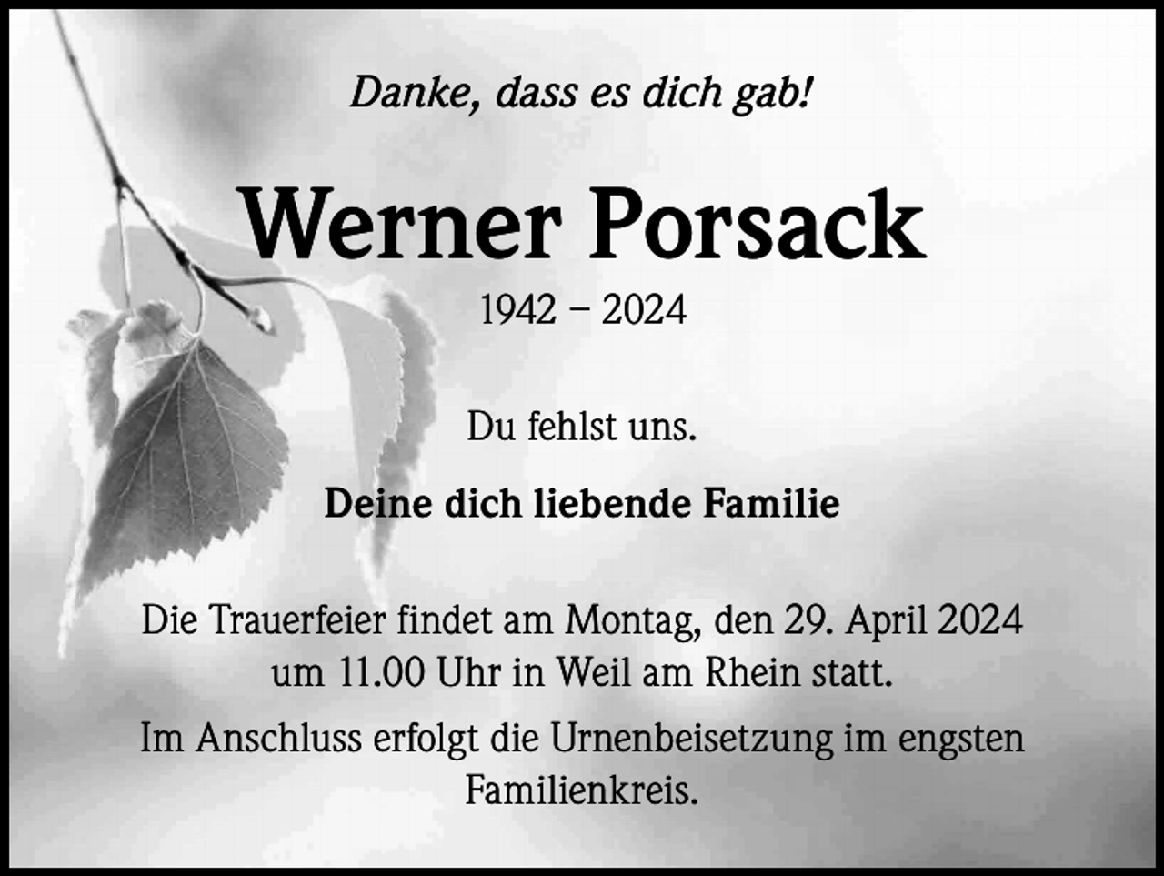 <p>Danke, dass es dich gab!</p><p>Werner Porsack<br />1942 – 2024</p><p>Du fehlst uns.<br />Deine dich liebende Familie<br />Die Trauerfeier findet am Montag, den 29. April 2024<br />um 11.00 Uhr in Weil am Rhein statt.<br />Im Anschluss erfolgt die Urnenbeisetzung im engsten<br />Familienkreis.</p>