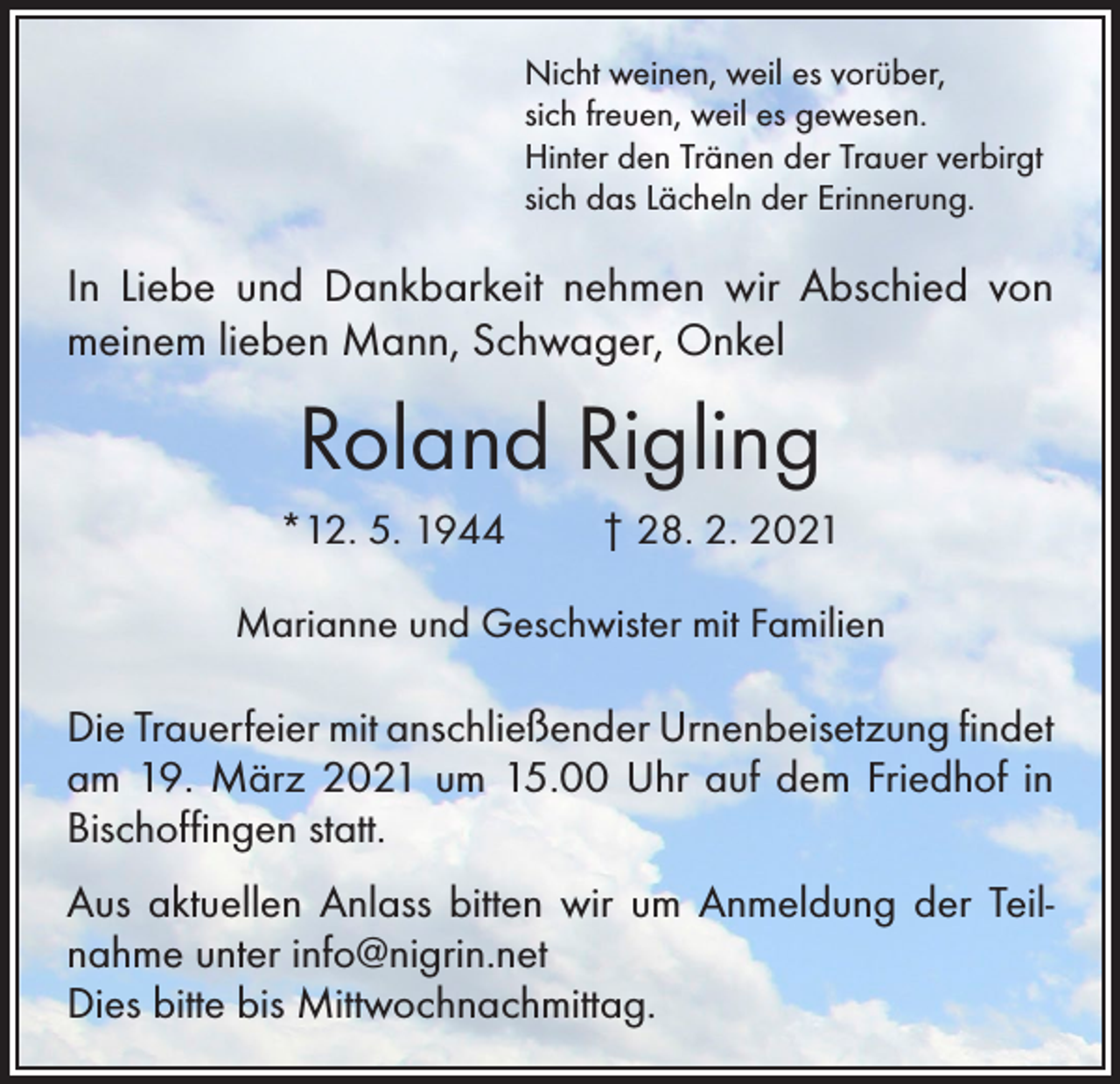 <p>Nicht weinen, weil es vorüber,<br />sich freuen, weil es gewesen.<br />Hinter den Tränen der Trauer verbirgt<br />sich das Lächeln der Erinnerung.</p><p>In Liebe und Dankbarkeit nehmen wir Abschied von<br />meinem lieben Mann, Schwager, Onkel</p><p>Roland Rigling<br />*12. 5. 1944</p><p>† 28. 2. 2021</p><p>Marianne und Geschwister mit Familien</p><p>Die Trauerfeier mit anschließender Urnenbeisetzung ­findet<br />am 19. März 2021 um 15.00 Uhr auf dem Friedhof in<br />­Bischoffingen statt.<br />Aus aktuellen Anlass bitten wir um Anmeldung der Teil­nahme unter info@nigrin.net<br />Dies bitte bis Mittwochnachmittag.</p>
