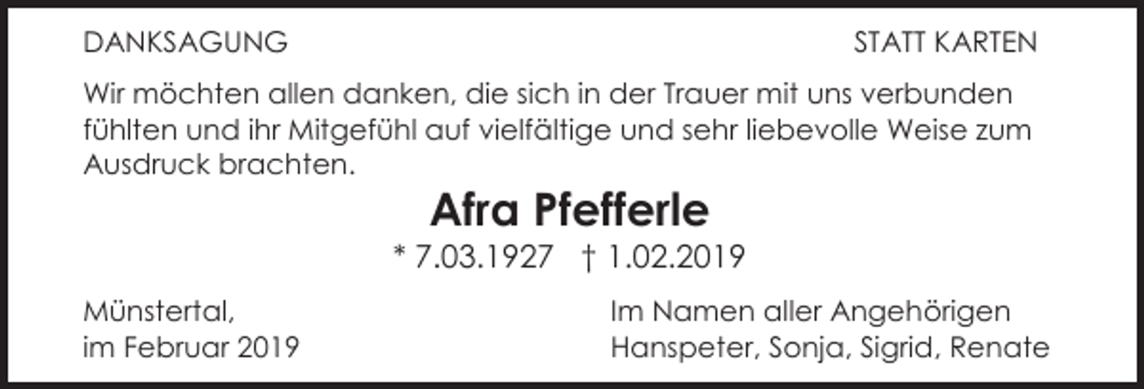 <p>DANKSAGUNG</p><p>STATT KARTEN</p><p>Wir möchten allen danken, die sich in der Trauer mit uns verbunden<br />fühlten und ihr Mitgefühl auf vielfältige und sehr liebevolle Weise zum<br />Ausdruck brachten.</p><p>Afra Pfefferle<br />* 7.03.1927 † 1.02.2019<br />Münstertal,<br />im Februar 2019</p><p>Im Namen aller Angehörigen<br />Hanspeter, Sonja, Sigrid, Renate</p>
