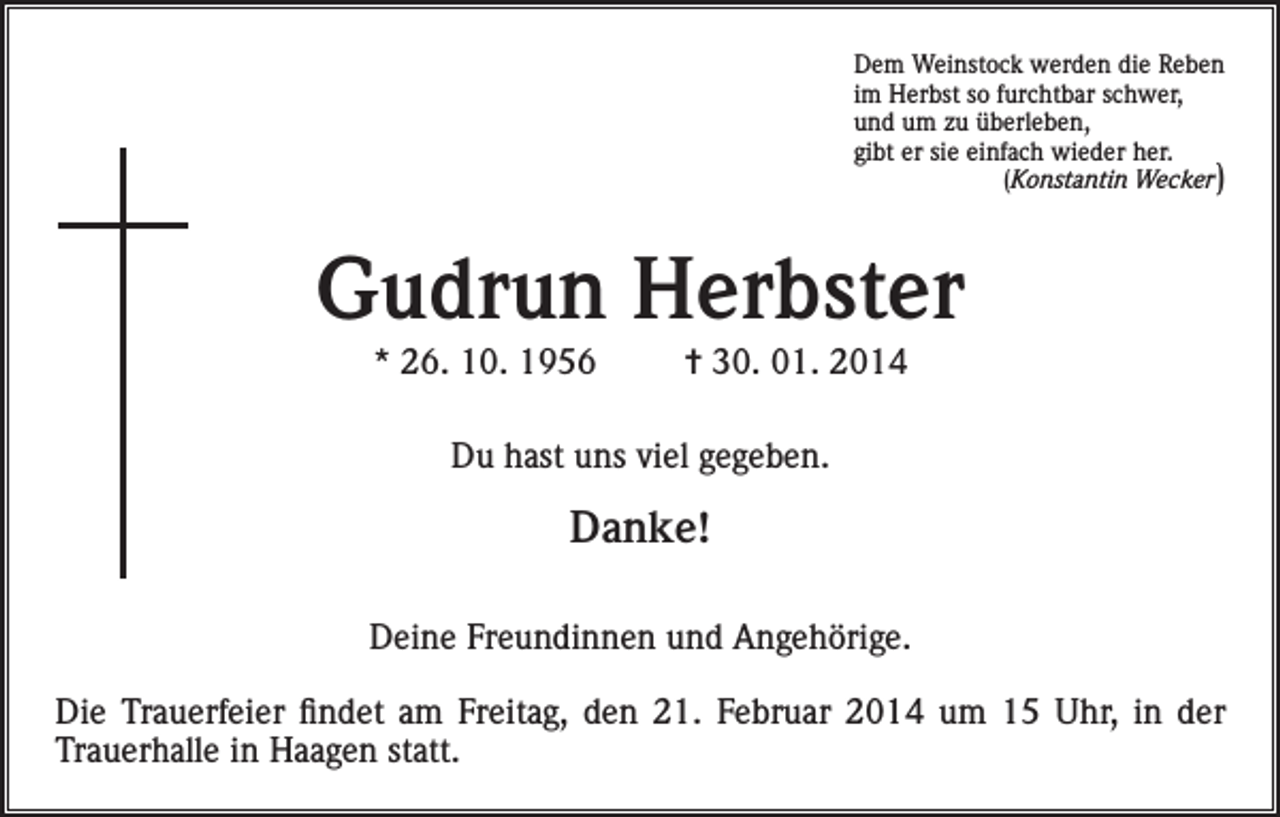 <p>Dem Weinstock werden die Reben<br />im Herbst so furchtbar schwer,<br />und um zu überleben,<br />gibt er sie einfach wieder her.<br />(Konstantin Wecker)</p><p>Gudrun Herbster<br />* 26. 10. 1956</p><p>= 30. 01. 2014</p><p>Du hast uns viel gegeben.</p><p>Danke!<br />Deine Freundinnen und Angehörige.<br />Die Trauerfeier findet am Freitag, den 21. Februar 2014 um 15 Uhr, in der<br />Trauerhalle in Haagen statt.</p>