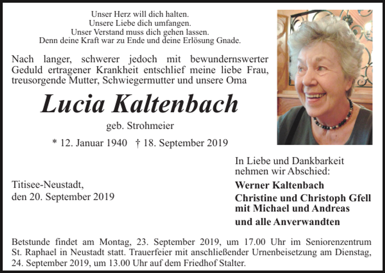 <p>Unser Herz will dich halten.<br />Unsere Liebe dich umfangen.<br />Unser Verstand muss dich gehen lassen.<br />Denn deine Kraft war zu Ende und deine Erlösung Gnade.</p><p>Nach langer, schwerer jedoch mit bewundernswerter<br />Geduld ertragener Krankheit entschlief meine liebe Frau,<br />treusorgende Mutter, Schwiegermutter und unsere Oma</p><p>Lucia Kaltenbach<br />geb. Strohmeier<br />* 12. Januar 1940 † 18. September 2019</p><p>Titisee-Neustadt,<br />den 20. September 2019</p><p>In Liebe und Dankbarkeit<br />nehmen wir Abschied:<br />Werner Kaltenbach<br />Christine und Christoph Gfell<br />mit Michael und Andreas<br />und alle Anverwandten</p><p>Betstunde findet am Montag, 23. September 2019, um 17.00 Uhr im Seniorenzentrum<br />St. Raphael in Neustadt statt. Trauerfeier mit anschließender Urnenbeisetzung am Dienstag,<br />24. September 2019, um 13.00 Uhr auf dem Friedhof Stalter.</p>