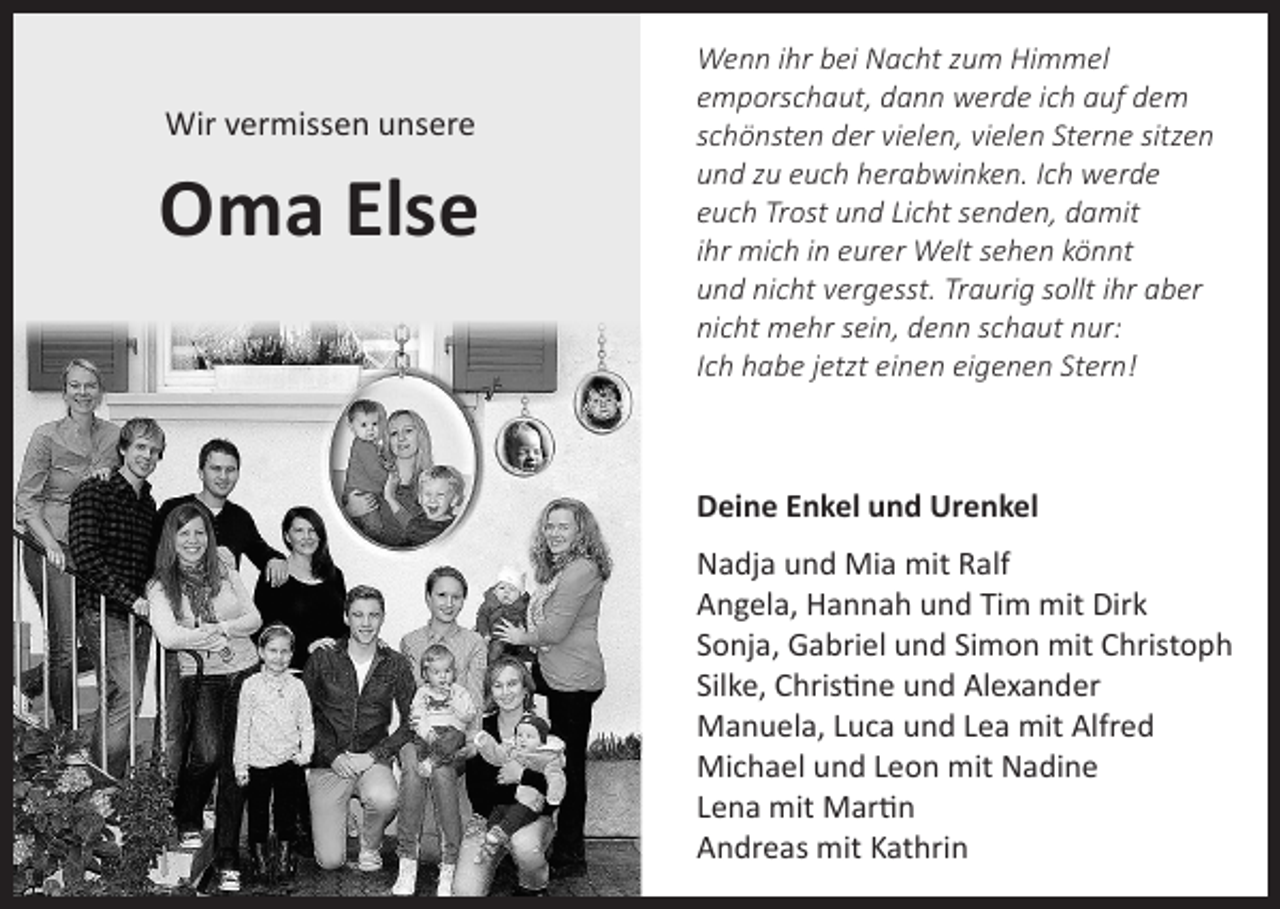 <p>Wir vermissen unsere</p><p>Oma Else</p><p>Wenn ihr bei Nacht zum Himmel<br />emporschaut, dann werde ich auf dem<br />schönsten der vielen, vielen Sterne sitzen<br />und zu euch herabwinken. Ich werde<br />euch Trost und Licht senden, damit<br />ihr mich in eurer Welt sehen könnt<br />und nicht vergesst. Traurig sollt ihr aber<br />nicht mehr sein, denn schaut nur:<br />Ich habe jetzt einen eigenen Stern!</p><p>Deine Enkel und Urenkel<br />Nadja und Mia mit Ralf<br />Angela, Hannah und Tim mit Dirk<br />Sonja, Gabriel und Simon mit Christoph<br />Silke, Christine und Alexander<br />Manuela, Luca und Lea mit Alfred<br />Michael und Leon mit Nadine<br />Lena mit Martin<br />Andreas mit Kathrin</p>