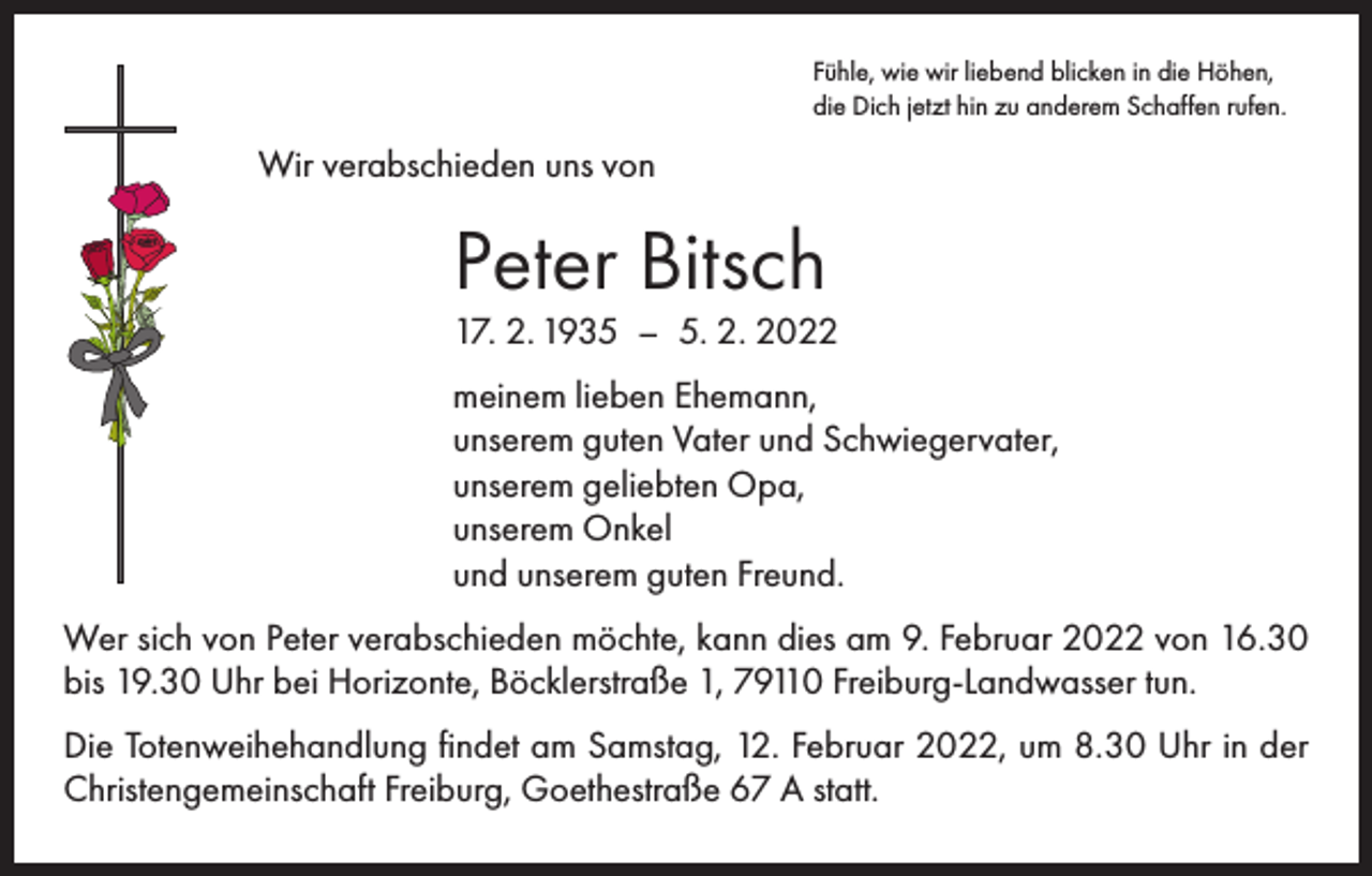 <p>Fühle, wie wir liebend blicken in die Höhen,<br />die Dich jetzt hin zu anderem Schaffen rufen.</p><p>Wir verabschieden uns von</p><p>Peter Bitsch</p><p>17. 2. 1935 – 5. 2. 2022<br />meinem lieben Ehemann,<br />unserem guten Vater und Schwiegervater,<br />unserem geliebten Opa,<br />unserem Onkel<br />und unserem guten Freund.<br />Wer sich von Peter verabschieden möchte, kann dies am 9. Februar 2022 von 16.30<br />bis 19.30 Uhr bei Horizonte, Böcklerstraße 1, 79110 Freiburg-Landwasser tun.<br />Die Totenweihehandlung findet am Samstag, 12. Februar 2022, um 8.30 Uhr in der<br />Christengemeinschaft Freiburg, Goethestraße 67 A statt.</p>
