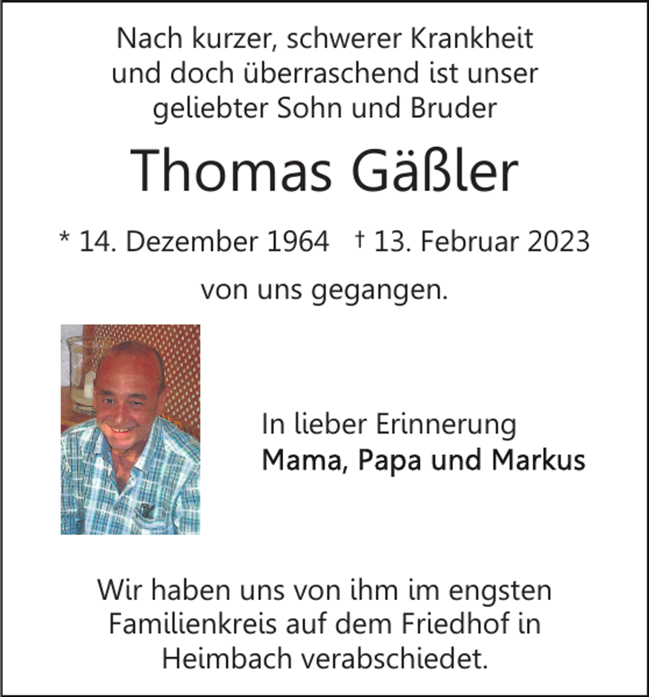 <p>Nach kurzer, schwerer Krankheit<br />und doch überraschend ist unser<br />geliebter Sohn und Bruder</p><p>Thomas Gäßler<br />* 14. Dezember 1964 † 13. Februar 2023<br />von uns gegangen.</p><p>In lieber Erinnerung</p><p>Wir haben uns von ihm im engsten<br />Familienkreis auf dem Friedhof in<br />Heimbach verabschiedet.</p>