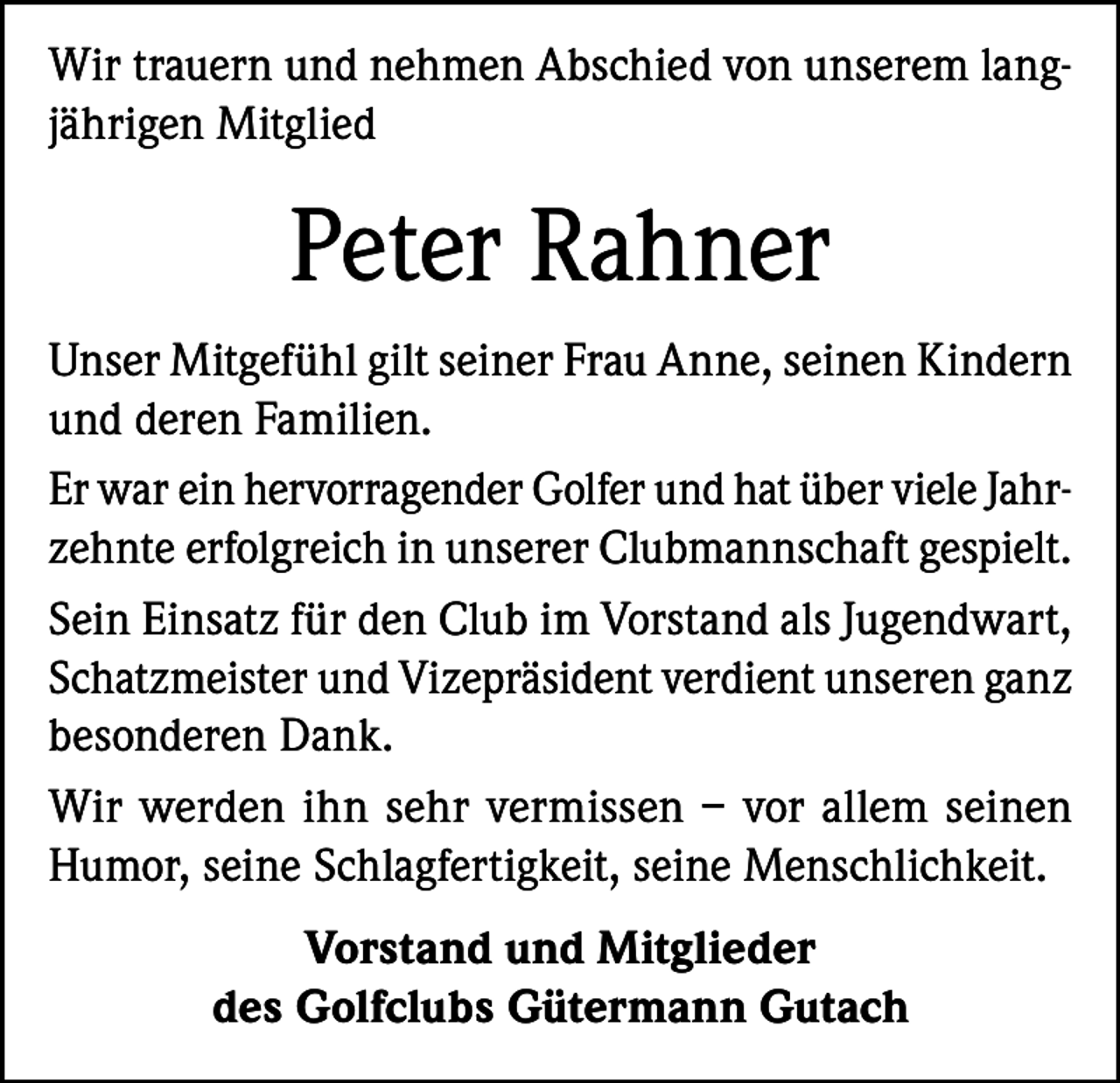 <p>Wir trauern und nehmen Abschied von unserem langjährigen Mitglied</p><p>Peter Rahner<br />Unser Mitgefühl gilt seiner Frau Anne, seinen Kindern<br />und deren Familien.<br />Er war ein hervorragender Golfer und hat über viele Jahrzehnte erfolgreich in unserer Clubmannschaft gespielt.<br />Sein Einsatz für den Club im Vorstand als Jugendwart,<br />Schatzmeister und Vizepräsident verdient unseren ganz<br />besonderen Dank.<br />Wir werden ihn sehr vermissen – vor allem seinen<br />Humor, seine Schlagfertigkeit, seine Menschlichkeit.<br />Vorstand und Mitglieder<br />des Golfclubs Gütermann Gutach</p>